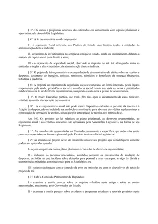 § 3°. Os planos e programas setoriais são elaborados em consonância com o plano plurianual e
apreciados pela Assembléia Legislativa.
§ 4°. A lei orçamentária anual compreende:
I - o orçamento fiscal referente aos Poderes do Estado seus fundos, órgãos e entidades da
administração direta e indireta;
II - orçamento de investimentos das empresas em que o Estado, direta ou indiretamente, detenha a
maioria do capital social com direito a voto;
III - o orçamento da seguridade social, observado o disposto no art. 94, abrangendo todas as
entidades e órgãos a elas vinculados, da administração direta e indireta.
§ 5°. O projeto de lei orçamentária é acompanhado de demonstrativo do efeito, sobre as receitas e
despesas, decorrente de isenções, anistias, remissões, subsídios e benefícios de natureza financeira,
tributária e creditícia.
§ 6º. A proposta do orçamento da seguridade social é elaborada, de forma integrada, pelos órgãos
responsáveis pela saúde, previdência social e assistência social, tendo em vista as metas e prioridades
estabelecidas na lei de diretrizes orçamentárias, assegurada a cada área a gestão de seus recursos.
§ 7°. O Poder Executivo publica, até trinta (30) dias após o encerramento de cada bimestre,
relatório resumido da execução orçamentária.
§ 8° . A lei orçamentária anual não pode conter dispositivo estranho à previsão da receita e à
fixação da despesa, não se incluindo na proibição a autorização para abertura de créditos suplementares e
contratação de operações de crédito, ainda que por antecipação de receita, nos termos da lei.
Art. 107. Os projetos de lei relativos ao plano plurianual, às diretrizes orçamentárias, ao
orçamento anual e aos créditos adicionais são apreciados pela Assembléia Legislativa, na forma de seu
Regimento.
§ 1°. As emendas são apresentadas na Comissão permanente e específica, que sobre elas emite
parecer, e apreciadas, na forma regimental, pelo Plenário da Assembléia Legislativa.
§ 2º. As emendas ao projeto de lei do orçamento anual e aos projetos que o modifiquem somente
podem ser aprovadas quando:
I - sejam compatíveis com o plano plurianual e com a lei de diretrizes orçamentárias;
II - indiquem os recursos necessários, admitidos somente os provenientes de anulação de
desposas, excluídas as que incidem sobre dotações para pessoal e seus encargos, serviço da dívida e
transferências tributárias constitucionais para os Municípios; ou
III - sejam relacionadas com a correção de erros ou omissões ou com os dispositivos do texto do
projeto de lei.
§ 3°. Cabe a Comissão Permanente de Deputados:
I - examinar e emitir parecer sobre os projetos referidos neste artigo e sobre as contas
apresentadas, anualmente, pelo Governador do Estado;
II - examinar e emitir parecer sobre os planos e programas estaduais e setoriais previstos nesta
 