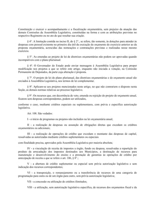 Constituição e exercer o acompanhamento e a fiscalização orçamentária, sem prejuízo da atuação das
demais Comissões da Assembléia Legislativa, constituídas na forma e com as atribuições previstas no
respectivo Regimento ou no ato de que resultar sua criação.
§ 4°. A limitação contida no inciso II, do § 2°., se refere, tão somente, às dotações para atender às
despesas com pessoal existente no primeiro dia útil da execução do orçamento do exercício anterior ao da
proposta orçamentária, acrescidas das nomeações e contratações previstas e realizadas nesse mesmo
exercício.
§ 5°. As emendas ao projeto de lei de diretrizes orçamentárias não podem ser aprovadas quando
incompatíveis com o plano plurianual.
§ 6º. O Governador do Estado pode enviar mensagem à Assembléia Legislativa para propor
modificação nos projetos a que se refere este artigo, enquanto não iniciada a votação, na Comissão
Permanente de Deputados, da parte cuja alteração é proposta.
§ 7°. O projeto de lei do plano plurianual, das diretrizes orçamentárias e do orçamento anual são
enviados à Assembléia Legislativa, nos termos de lei complementar.
§ 8º. Aplicam-se aos projetos mencionados neste artigo, no que não contrariem o disposto nesta
Seção, as demais normas relativas ao processo legislativo.
§ 9°. Os recursos que, em decorrência de veto, emenda ou rejeição do projeto de orçamento anual,
ficarem sem despesas correspondentes, podem ser utilizados,
conforme o caso, mediante créditos especiais ou suplementares, com prévia e específica autorização
legislativa.
Art. 108. São vedados:
I - o início de programas ou projetos não incluídos na lei orçamentária anual;
II - a realização de despesas ou assunção de obrigações diretas que excedam os créditos
orçamentários ou adicionais;
III - a realização de operações de crédito que excedam o montante das despesas de capital,
ressalvadas as autorizadas mediante créditos suplementares ou especiais
com finalidade precisa, aprovados pela Assembléia Legislativa por maioria absoluta;
IV - a vinculação de receita de impostos a órgão, fundo ou despesa, ressalvadas a repartição do
produto da arrecadação dos impostos destinados aos Municípios, a destinação de recursos para
manutenção e desenvolvimento do ensino e a prestação de garantias às operações de crédito por
antecipação de receita a que se refere o art. 106, § 8°.;
V - a abertura de crédito suplementar ou especial sem prévia autorização legislativa e sem
indicação dos recursos correspondentes;
VI - a transposição, o remanejamento ou a transferência de recursos de uma categoria de
programação para outra ou de um órgão para outro, sem prévia autorização legislativa;
VII - a concessão ou utilização de créditos ilimitados;
VIII - a utilização, sem autorização legislativa específica, de recursos dos orçamentos fiscal e da
 