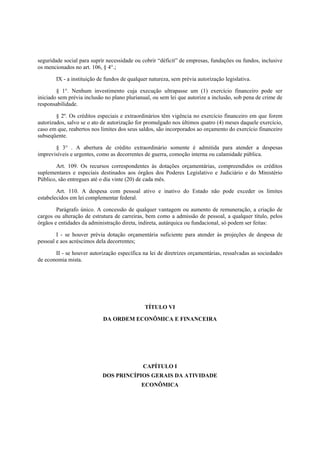 seguridade social para suprir necessidade ou cobrir “déficit” de empresas, fundações ou fundos, inclusive
os mencionados no art. 106, § 4°.;
IX - a instituição de fundos de qualquer natureza, sem prévia autorização legislativa.
§ 1°. Nenhum investimento cuja execução ultrapasse um (1) exercício financeiro pode ser
iniciado sem prévia inclusão no plano plurianual, ou sem lei que autorize a inclusão, sob pena de crime de
responsabilidade.
§ 2º. Os créditos especiais e extraordinários têm vigência no exercício financeiro em que forem
autorizados, salvo se o ato de autorização for promulgado nos últimos quatro (4) meses daquele exercício,
caso em que, reabertos nos limites dos seus saldos, são incorporados ao orçamento do exercício financeiro
subseqüente.
§ 3° . A abertura de crédito extraordinário somente é admitida para atender a despesas
imprevisíveis e urgentes, como as decorrentes de guerra, comoção interna ou calamidade pública.
Art. 109. Os recursos correspondentes às dotações orçamentárias, compreendidos os créditos
suplementares e especiais destinados aos órgãos dos Poderes Legislativo e Judiciário e do Ministério
Público, são entregues até o dia vinte (20) de cada mês.
Art. 110. A despesa com pessoal ativo e inativo do Estado não pode exceder os limites
estabelecidos em lei complementar federal.
Parágrafo único. A concessão de qualquer vantagem ou aumento de remuneração, a criação de
cargos ou alteração de estrutura de carreiras, bem como a admissão de pessoal, a qualquer título, pelos
órgãos e entidades da administração direta, indireta, autárquica ou fundacional, só podem ser feitas:
I - se houver prévia dotação orçamentária suficiente para atender às projeções de despesa de
pessoal e aos acréscimos dela decorrentes;
II - se houver autorização específica na lei de diretrizes orçamentárias, ressalvadas as sociedades
de economia mista.
TÍTULO VI
DA ORDEM ECONÔMICA E FINANCEIRA
CAPÍTULO I
DOS PRINCÍPIOS GERAIS DA ATIVIDADE
ECONÔMICA
 