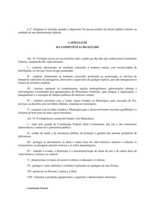 § 2º. Dispensa-se licitação quando o adquirente for pessoa jurídica de direito público interno ou
entidade de sua administração indireta.
CAPÍTULO III
DA COMPETÊNCIA DO ESTADO
Art. 18. O Estado exerce em seu território todo o poder que lhe não seja vedado pela Constituição
Federal, competindo-lhe, especialmente:
I - explorar, diretamente ou mediante concessão a empresa estatal, com exclusividade de
distribuição, os serviços locais de gás canalizado;
II - explorar, diretamente ou mediante concessão, permissão ou autorização, os serviços de
transporte rodoviário de passageiros, ferroviário e aquaviário de qualquer espécie, que não ultrapassem os
limites do território estadual.
III - instituir, mediante lei complementar, regiões metropolitanas, aglomerações urbanas e
microrregiões, constituídas por agrupamentos de Municípios limítrofes, para integrar a organização, o
planejamento e a execução de funções públicas de interesse comum;
IV - celebrar convênios com a União, outros Estados ou Municípios, para execução de leis,
serviços ou decisões, por servidores federais, estaduais ou municipais;
V - cooperar com a União, Estados e Municípios para o desenvolvimento nacional equilibrado e o
fomento de bem-estar de todo o povo brasileiro.
Art. 19. É competência comum do Estado e dos Municípios:
I - zelar pela guarda da Constituição Federal, desta Constituição, das leis e das instituições
democráticas e conservar o patrimônio público;
II - cuidar da saúde e da assistência pública, da proteção e garantia das pessoas portadoras de
deficiência;
III - proteger os documentos, as obras e outros bens de valor histórico, artístico e cultural, os
monumentos, as paisagens naturais notáveis e os sítios arqueológicos;
IV - impedir a evasão, a destruição e a descaracterização de obras de arte e de outros bens de
valor histórico, artístico ou cultural;
V - proporcionar os meios de acesso à cultura, à educação e à ciência;
VI - proteger o meio ambiente e combater a poluição em qualquer de suas formas;
VII - preservar as florestas, a fauna e a flora:
VIII - fomentar a produção agropecuária e organizar o abastecimento alimentar;
Constituição Federal:
 