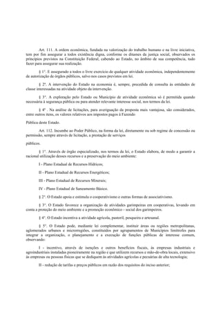 Art. 111. A ordem econômica, fundada na valorização do trabalho humano e na livre iniciativa,
tem por fim assegurar a todos existência digna, conforme os ditames da justiça social, observados os
princípios previstos na Constituição Federal, cabendo ao Estado, no âmbito de sua competência, tudo
fazer para assegurar sua realização.
§ 1°. E assegurado a todos o livre exercício de qualquer atividade econômica, independentemente
de autorização de órgãos públicos, salvo nos casos previstos em lei.
§ 2º. A intervenção do Estado na economia é, sempre, precedida de consulta às entidades de
classe interessadas na atividade objeto da intervenção.
§ 3°. A exploração pelo Estado ou Município de atividade econômica só é permitida quando
necessária à segurança pública ou para atender relevante interesse social, nos termos da lei.
§ 4º . Na análise de licitações, para averiguação da proposta mais vantajosa, são considerados,
entre outros itens, os valores relativos aos impostos pagos à Fazendo
Pública deste Estado.
Art. 112. Incumbe ao Poder Público, na forma da lei, diretamente ou sob regime de concessão ou
permissão, sempre através de licitação, a prestação de serviços
públicos.
§ 1°. Através de órgão especializado, nos termos da lei, o Estado elabora, de modo a garantir a
racional utilização desses recursos e a preservação do meio ambiente:
I - Plano Estadual de Recursos Hídricos;
II - Plano Estadual de Recursos Energéticos;
III - Plano Estadual de Recursos Minerais;
IV - Plano Estadual de Saneamento Básico.
§ 2°. O Estado apoia e estimula o cooperativismo e outras formas de associativismo.
§ 3°. O Estado favorece a organização de atividades garimpeiras em cooperativas, levando em
conta a proteção do meio ambiente e a promoção econômico - social dos garimpeiros.
§ 4°. O Estado incentiva a atividade agrícola, pastoril, pesqueira e artesanal.
§ 5°. O Estado pode, mediante lei complementar, instituir áreas ou regiões metropolitanas,
aglomerados urbanos e microrregiões, constituídos por agrupamentos de Municípios limítrofes para
integrar a organização, o planejamento e a execução de funções públicas de interesse comum,
observando:
I - incentivo, através de isenções e outros benefícios fiscais, às empresas industriais e
agroindustriais instaladas pioneiramente na região e que utilizem recursos e mão-de-obra locais, extensivo
às empresas ou pessoas físicas que se dediquem às atividades agrícolas e pecuárias de alta tecnologia;
II - redução de tarifas e preços públicos em razão dos requisitos do inciso anterior;
 