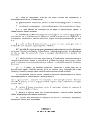 III - custos de financiamento favorecidos por bancos estaduais para compatibilizar as
desigualdades decorrentes do local da produção;
IV - proporcionalidade dos benefícios, em razão da quantidade de emprego da mão-de-obra local;
V - outros incentivos que assegurem a interiorização do desenvolvimento no território do Estado.
§ 6º. O Estado participa, em articulação com os órgãos de desenvolvimento regional, da
elaboração de seus planos e programas.
Art. 113. O Estado e os Municípios dispensam às microempresas e às empresas de pequeno porte,
assim definidas em lei, tratamento jurídico diferenciado, visando a incentivá-las pela simplificação de
suas obrigações administrativas, tributárias e creditícias, ou pela eliminação ou redução destas, por meio
de lei.
§ 1°. A lei cria fundo de desenvolvimento, a ser gerido por banco estadual, para apoiar as
atividades das micro e pequenas empresas agrícolas e industriais.
§ 2º. A certidão do registro de microempresa ou de empresa de pequeno porte, assim definidas em
lei, na Junta Comercial ou no Registro Civil das Pessoas Jurídicas é documento para inscrição cadastral
em todos os órgãos da administração estadual e municipal, independentemente de qualquer outra
formalidade.
§ 3°. Não é permitido o registro, pela Junta Comercial do Estado, de ato constitutivo ou alteração
contratual de empresa que, atuando na mesma área de atividade que outra de registro anterior, utilize,
parcial ou totalmente, nome ou expressão que possa confundir a opinião pública, quanto à identificação
das mesmas.
Art. 114. O Estado e os Municípios promovem e incentivam o turismo como fator de
desenvolvimento social e econômico, devendo fazê-lo em harmonia com a preservação dos recursos
paisagísticos, o equilíbrio da natureza e o respeito às tradições culturais de cada localidade.
Art. 115. O sistema financeiro estadual, composto de instituições controladas pelo Poder Público,
essencial para promover, harmonicamente, o desenvolvimento de
todas as regiões do Estado e para servir como instrumento de desconcentração econômico - financeira,
catalizador de poupança e fator de integração estadual, é regulado em lei complementar, que dispõe,
inclusive, sobre:
I - a criação de fundos orçamentários estáveis de recursos para aplicação em programas de
fomento a empresas sediadas no Estado;
II - a criação de fundo ou seguro, com o objetivo de proteger a economia popular, garantindo
créditos, aplicações e depósitos até determinado valor;
III - requisitos para participação dos empregados nos órgãos de administração, na proporção
mínima de um terço (1/3) dos seus membros.
CAPÍTULO II
DA POLÍTICA URBANA
 