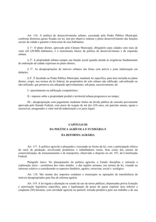 Art. 116. A política de desenvolvimento urbano, executada pelo Poder Público Municipal,
conforme diretrizes gerais fixadas em lei, tem por objetivo ordenar o pleno desenvolvimento das funções
sociais da cidade e garantir o bem-estar de seus habitantes.
§ 1°. O plano diretor, aprovado pela Câmara Municipal, obrigatório para cidades com mais de
vinte mil (20.000) habitantes, é o instrumento básico da política de desenvolvimento e de expansão
urbana.
§ 2º. A propriedade urbana cumpre sua função social quando atende às exigências fundamentais
de ordenação da cidade expressas no plano diretor,
§ 3°. As desapropriações de imóveis urbanos são feitas com prévia e justa indenização em
dinheiro.
§ 4°. É facultado ao Poder Público Municipal, mediante lei específica, para área incluída no plano
diretor, exigir, nos termos da lei federal, do proprietário de solo urbano não edificado, sub-utilizado ou
não-utilizado, que promova seu adequado aproveitamento, sob pena, sucessivamente, de:
I - parcelamento ou edificação compulsórios;
II - imposto sobre a propriedade predial e territorial urbana progressivo no tempo;
III - desapropriação com pagamento mediante títulos da dívida pública de emissão previamente
aprovada pelo Senado Federal, com prazo de resgate de até dez (10) anos, em parcelas anuais, iguais e
sucessivas, assegurados o valor real da indenização e os juros legais.
CAPÍTULO III
DA POLÍTICA AGRÍCOLA E FUNDIÁRIA E
DA REFORMA AGRÁRIA
Art. 117. A política agrícola é planejada e executada na forma da lei, com a participação efetiva
do setor de produção, envolvendo produtores e trabalhadores rurais, bem como dos setores de
comercialização, de armazenamento e de transportes, observado o disposto no art. 187, da Constituição
Federal.
Parágrafo único. No planejamento da política agrícola, o Estado disciplina e estimula a
exploração sócio - econômica dos vales úmidos e das regiões serranas, nos termos da lei, visando ao
interesse coletivo e considerando os aspectos fundiário, agrário, extravista, social e ecológico.
Art. 118. São isentas dos impostos estaduais e municipais as operações de transferência de
imóveis desapropriados para fins de reforma agrária.
Art. 119. A lei regula a alienação ou cessão de uso de terras públicas, dispensadas prévia licitação
e autorização legislativa específica, para a legitimação da posse de quem explorar área inferior a
cinqüenta (50) hectares, com atividade agrícola ou pastoril, tornada produtiva pelo seu trabalho e de sua
 
