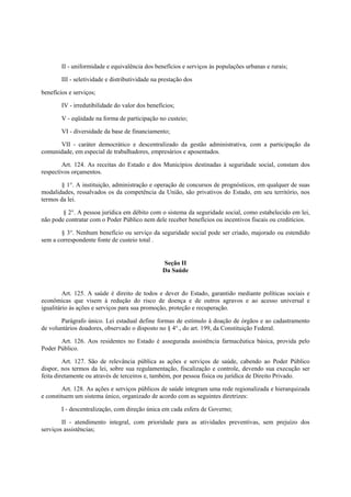 II - uniformidade e equivalência dos benefícios e serviços às populações urbanas e rurais;
III - seletividade e distributividade na prestação dos
benefícios e serviços;
IV - irredutibilidade do valor dos benefícios;
V - eqüidade na forma de participação no custeio;
VI - diversidade da base de financiamento;
VII - caráter democrático e descentralizado da gestão administrativa, com a participação da
comunidade, em especial de trabalhadores, empresários e aposentados.
Art. 124. As receitas do Estado e dos Municípios destinadas à seguridade social, constam dos
respectivos orçamentos.
§ 1°. A instituição, administração e operação de concursos de prognósticos, em qualquer de suas
modalidades, ressalvados os da competência da União, são privativos do Estado, em seu território, nos
termos da lei.
§ 2°. A pessoa jurídica em débito com o sistema da seguridade social, como estabelecido em lei,
não pode contratar com o Poder Público nem dele receber benefícios ou incentivos fiscais ou creditícios.
§ 3°. Nenhum benefício ou serviço da seguridade social pode ser criado, majorado ou estendido
sem a correspondente fonte de custeio total .
Seção II
Da Saúde
Art. 125. A saúde é direito de todos e dever do Estado, garantido mediante políticas sociais e
econômicas que visem à redução do risco de doença e de outros agravos e ao acesso universal e
igualitário às ações e serviços para sua promoção, proteção e recuperação.
Parágrafo único. Lei estadual define formas de estímulo à doação de órgãos e ao cadastramento
de voluntários doadores, observado o disposto no § 4°., do art. 199, da Constituição Federal.
Art. 126. Aos residentes no Estado é assegurada assistência farmacêutica básica, provida pelo
Poder Público.
Art. 127. São de relevância pública as ações e serviços de saúde, cabendo ao Poder Público
dispor, nos termos da lei, sobre sua regulamentação, fiscalização e controle, devendo sua execução ser
feita diretamente ou através de terceiros e, também, por pessoa física ou jurídica de Direito Privado.
Art. 128. As ações e serviços públicos de saúde integram uma rede regionalizada e hierarquizada
e constituem um sistema único, organizado de acordo com as seguintes diretrizes:
I - descentralização, com direção única em cada esfera de Governo;
II - atendimento integral, com prioridade para as atividades preventivas, sem prejuízo dos
serviços assistências;
 