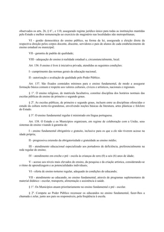 observados os arts. 26, § 6°., e 110, assegurado regime jurídico único para todas as instituições mantidas
pelo Estado e melhor remuneração ao exercício do magistério nas localidades não metropolitanas;
VI - gestão democrática do ensino público, na forma da lei, assegurada a eleição direta da
respectiva direção pelos corpos docente, discente, servidores e pais de alunos de cada estabelecimento de
ensino estadual ou municipal;
VII - garantia de padrão de qualidade;
VIII - adequação do ensino à realidade estadual e, circunstancialmente, local.
Art. 136. 0 ensino é livre à iniciativa privada, atendidas as seguintes condições:
I - cumprimento das normas gerais da educação nacional;
II - autorização e avaliação de qualidade pelo Poder Público.
Art. 137. São fixados conteúdos mínimos para o ensino fundamental, de modo a assegurar
formação básica comum e respeito aos valores culturais, cívicos e artísticos, nacionais e regionais.
§ 1°. O ensino religioso, de matrícula facultativa, constitui disciplina dos horários normais das
escolas públicas de ensino de primeiro e segundo graus.
§ 2º. As escolas públicas, de primeiro e segundo graus, incluem entre as disciplinas oferecidas o
estudo da cultura norte-rio-grandense, envolvendo noções básicas da literatura, artes plásticas e folclore
do Estado.
§ 3°. O ensino fundamental regular é ministrado em língua portuguesa.
Art. 138. O Estado e os Municípios organizam, em regime de colaboração com a União, seus
sistemas de ensino visando à garantia de:
I - ensino fundamental obrigatório e gratuito, inclusive para os que a ele não tiverem acesso na
idade própria;
II - progressiva extensão da obrigatoriedade e gratuidade ao ensino médio;
III - atendimento educacional especializado aos portadores de deficiência, preferencialmente na
rede regular de ensino;
IV - atendimento em creche e pré - escola às crianças de zero (0) a seis (6) anos de idade;
V - acesso aos níveis mais elevados do ensino, da pesquisa e da criação artística, considerando-se
o ritmo de aprendizagem e as potencialidades individuais;
VI - oferta de ensino noturno regular, adequado às condições do educando;
VII - atendimento ao educando, no ensino fundamental, através de programas suplementares de
material didático - escolar, transporte, alimentação e assistência à saúde.
§ 1°. Os Municípios atuam prioritariamente no ensino fundamental e pré - escolar.
§ 2º. Compete ao Poder Público recensear os educandos no ensino fundamental, fazer-lhes a
chamada e zelar, junto aos pais ou responsáveis, pela freqüência à escola.
 