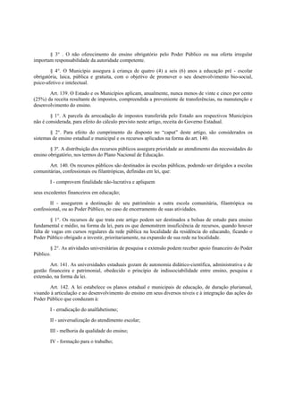 § 3° . O não oferecimento do ensino obrigatório pelo Poder Público ou sua oferta irregular
importam responsabilidade da autoridade competente.
§ 4°. O Município assegura à criança de quatro (4) a seis (6) anos a educação pré - escolar
obrigatória, laica, pública e gratuita, com o objetivo de promover o seu desenvolvimento bio-social,
psico-afetivo e intelectual.
Art. 139. O Estado e os Municípios aplicam, anualmente, nunca menos de vinte e cinco por cento
(25%) da receita resultante de impostos, compreendida a proveniente de transferências, na manutenção e
desenvolvimento do ensino.
§ 1°. A parcela da arrecadação de impostos transferida pelo Estado aos respectivos Municípios
não é considerada, para efeito do cálculo previsto neste artigo, receita do Governo Estadual.
§ 2°. Para efeito do cumprimento do disposto no “caput” deste artigo, são considerados os
sistemas de ensino estadual e municipal e os recursos aplicados na forma do art. 140.
§ 3º. A distribuição dos recursos públicos assegura prioridade ao atendimento das necessidades do
ensino obrigatório, nos termos do Plano Nacional de Educação.
Art. 140. Os recursos públicos são destinados às escolas públicas, podendo ser dirigidos a escolas
comunitárias, confessionais ou filantrópicas, definidas em lei, que:
I - comprovem finalidade não-lucrativa e apliquem
seus excedentes financeiros em educação;
II - assegurem a destinação de seu patrimônio a outra escola comunitária, filantrópica ou
confessional, ou ao Poder Público, no caso de encerramento de suas atividades.
§ 1°. Os recursos de que trata este artigo podem ser destinados a bolsas de estudo para ensino
fundamental e médio, na forma da lei, para os que demonstrem insuficiência de recursos, quando houver
falta de vagas em cursos regulares da rede pública na localidade da residência do educando, ficando o
Poder Público obrigado a investir, prioritariamente, na expansão de sua rede na localidade.
§ 2°. As atividades universitárias de pesquisa e extensão podem receber apoio financeiro do Poder
Público.
Art. 141. As universidades estaduais gozam de autonomia didático-científica, administrativa e de
gestão financeira e patrimonial, obedecido o princípio de indissociabilidade entre ensino, pesquisa e
extensão, na forma da lei.
Art. 142. A lei estabelece os planos estadual e municipais de educação, de duração plurianual,
visando à articulação e ao desenvolvimento do ensino em seus diversos níveis e à integração das ações do
Poder Público que conduzam à:
I - erradicação do analfabetismo;
II - universalização do atendimento escolar;
III - melhoria da qualidade do ensino;
IV - formação para o trabalho;
 