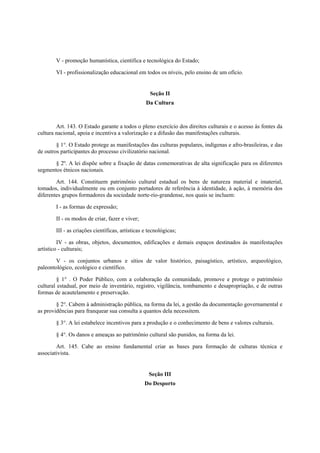 V - promoção humanística, científica e tecnológica do Estado;
VI - profissionalização educacional em todos os níveis, pelo ensino de um ofício.
Seção II
Da Cultura
Art. 143. O Estado garante a todos o pleno exercício dos direitos culturais e o acesso às fontes da
cultura nacional, apoia e incentiva a valorização e a difusão das manifestações culturais.
§ 1°. O Estado protege as manifestações das culturas populares, indígenas e afro-brasileiras, e das
de outros participantes do processo civilizatório nacional.
§ 2º. A lei dispõe sobre a fixação de datas comemorativas de alta significação para os diferentes
segmentos étnicos nacionais.
Art. 144. Constituem patrimônio cultural estadual os bens de natureza material e imaterial,
tomados, individualmente ou em conjunto portadores de referência à identidade, à ação, à memória dos
diferentes grupos formadores da sociedade norte-rio-grandense, nos quais se incluem:
I - as formas de expressão;
II - os modos de criar, fazer e viver;
III - as criações científicas, artísticas e tecnológicas;
IV - as obras, objetos, documentos, edificações e demais espaços destinados às manifestações
artístico - culturais;
V - os conjuntos urbanos e sítios de valor histórico, paisagístico, artístico, arqueológico,
paleontológico, ecológico e científico.
§ 1° . O Poder Público, com a colaboração da comunidade, promove e protege o patrimônio
cultural estadual, por meio de inventário, registro, vigilância, tombamento e desapropriação, e de outras
formas de acautelamento e preservação.
§ 2°. Cabem à administração pública, na forma da lei, a gestão da documentação governamental e
as providências para franquear sua consulta a quantos dela necessitem.
§ 3°. A lei estabelece incentivos para a produção e o conhecimento de bens e valores culturais.
§ 4°. Os danos e ameaças ao patrimônio cultural são punidos, na forma da lei.
Art. 145. Cabe ao ensino fundamental criar as bases para formação de culturas técnica e
associativista.
Seção III
Do Desporto
 
