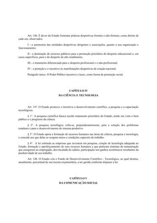 Art. 146. É dever do Estado fomentar práticas desportivas formais e não-formais, como direito de
cada um, observados:
I - a autonomia das entidades desportivas dirigentes e associações, quanto a sua organização e
funcionamento;
II - a destinação de recursos públicos para a promoção prioritária do desporto educacional e, em
casos específicos, para o do desporto de alto rendimento;
III - o tratamento diferenciado para o desporto profissional e o não-profissional;
IV - a proteção e o incentivo às manifestações desportivas de criação nacional.
Parágrafo único. O Poder Público incentiva o lazer, como forma de promoção social.
CAPÍTULO IV
DA CIÊNCIA E TECNOLOGIA
Art. 147. O Estado promove e incentiva o desenvolvimento científico, a pesquisa e a capacitação
tecnológicas.
§ 1°. A pesquisa científica básica recebe tratamento prioritário do Estado, tendo em vista o bem
público e o progresso da ciência.
§ 2°. A pesquisa tecnológica volta-se, preponderantemente, para a solução dos problemas
estaduais e para o desenvolvimento do sistema produtivo.
§ 3°. O Estado apoia a formação de recursos humanos nas áreas de ciência, pesquisa e tecnologia,
e concede aos que delas se ocupem meios e condições especiais de trabalho.
§ 4°. A lei estimula as empresas que investem em pesquisa, criação de tecnologia adequada ao
Estado, formação e aperfeiçoamento de seus recursos humanos e que praticam sistemas de remuneração
que assegurem ao empregado, desvinculada do salário, participação nos ganhos econômicos resultantes da
produtividade de seu trabalho.
Art. 148. O Estado cria o Fundo de Desenvolvimento Científico - Tecnológico, ao qual destina,
anualmente, percentual de sua receita orçamentária, a ser gerida conforme dispuser a lei.
CAPÍTULO V
DA COMUNICAÇÃO SOCIAL
 