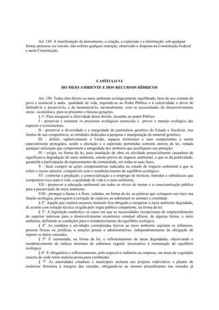 Art. 149. A manifestação do pensamento, a criação, a expressão e a informação, sob qualquer
forma, processo ou veículo, não sofrem qualquer restrição, observado o disposto na Constituição Federal
e nesta Constituição.
CAPÍTULO VI
DO MEIO AMBIENTE E DOS RECURSOS HÍDRICOS
Art. 150. Todos têm direito ao meio ambiente ecologicamente equilibrado, bem de uso comum do
povo e essencial à sadia qualidade de vida, impondo-se ao Poder Público e à coletividade o dever de
defendê-lo e preservá-lo, e de harmonizá-lo, racionalmente, com as necessidades do desenvolvimento
sócio - econômico, para as presentes e futuras gerações.
§ 1º. Para assegurar a efetividade desse direito, incumbe ao poder Público:
I - preservar e restaurar os processos ecológicos essenciais e prover o manejo ecológico das
espécies e ecossistemas;
II - preservar a diversidade e a integridade do patrimônio genético do Estado e fiscalizar, nos
limites de sua competência, as entidades dedicadas à pesquisa e manipulação de material genético;
III - definir, supletivamente à União, espaços territoriais e seus componentes a serem
especialmente protegidos, sendo a alteração e a supressão permitidas somente através de lei, vedada
qualquer utilização que comprometa a integridade dos atributos que justifiquem sua proteção;
IV - exigir, na forma da lei, para instalação de obra ou atividade potencialmente causadora de
significativa degradação do meio ambiente, estudo prévio de impacto ambiental, a que se dá publicidade,
garantida a participação de representantes da comunidade, em todas as suas fases;
V - fazer cumprir as ações compensatórias indicadas no estudo de impacto ambiental a que se
refere o inciso anterior, compatíveis com o restabelecimento do equilíbrio ecológico;
VI - controlar a produção, a comercialização e o emprego de técnicas, métodos e substâncias que
comportem risco para a vida, a qualidade de vida e o meio ambiente;
VII - promover a educação ambiental em todos os níveis de ensino e a conscientização pública
para a preservação do meio ambiente;
VIII - proteger a fauna e a flora, vedadas, na forma da lei, as práticas que coloquem em risco sua
função ecológica, provoquem a extinção de espécies ou submetam os animais a crueldade.
§ 2º. Aquele que explora recursos minerais fica obrigado a recuperar o meio ambiente degradado,
de acordo com solução técnica exigida pelo órgão público competente, na forma da lei.
§ 3º. A legislação estabelece os casos em que as necessidades excepcionais de empreendimento
de superior interesse para o desenvolvimento econômico estadual afetem, de alguma forma, o meio
ambiente, definindo as condições para o restabelecimento do equilíbrio ecológico.
§ 4º. As condutas e atividades consideradas lesivas ao meio ambiente sujeitam os infratores,
pessoas físicas ou jurídicas, a sanções penais e administrativas, independentemente da obrigação de
reparar os danos causados.
§ 5º. É estimulado, na forma da lei, o reflorestamento de áreas degradadas, objetivando o
restabelecimento de índices mínimos de cobertura vegetal, necessários à restauração do equilíbrio
ecológico.
§ 6º. É obrigatório o reflorestamento, pela respectiva indústria ou empresa, em áreas de vegetação
rasteira de onde retire matéria-prima para combustão.
§ 7º. As autoridades estaduais e municipais incluem nos projetos rodoviários o plantio de
essências florestais à margem das estradas, obrigando-se ao mesmo procedimento nas estradas já
 