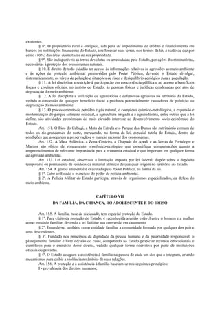 existentes.
§ 8º. O proprietário rural é obrigado, sob pena de impedimento de crédito e financiamento em
bancos ou instituições financeiras do Estado, a reflorestar suas terras, nos termos da lei, à razão de dez por
cento (10%) das áreas desmatadas de sua propriedade.
§ 9º. São indisponíveis as terras devolutas ou arrecadadas pelo Estado, por ações discriminatórias,
necessárias à proteção dos ecossistemas naturais.
§ 10. É direito de todo cidadão ter acesso às informações relativas às agressões ao meio ambiente
e às ações de proteção ambiental promovidas pelo Poder Público, devendo o Estado divulgar,
sistematicamente, os níveis de poluição e situações de risco e desiquilíbrio ecológico para a população.
§ 11. A lei disciplina a restrição à participação em concorrência pública e ao acesso a benefícios
fiscais e créditos oficiais, no âmbito do Estado, às pessoas físicas e jurídicas condenadas por atos de
degradação do meio ambiente.
§ 12. A lei disciplina a utilização de agrotóxicos e defensivos agrícolas no território do Estado,
vedada a concessão de qualquer benefício fiscal a produtos potencialmente causadores de poluição ou
degradação do meio ambiente.
§ 13. O processamento de petróleo e gás natural, o complexo químico-metalúrgico, a expansão e
modernização do parque salineiro estadual, a agricultura irrigada e a agroindústria, entre outras que a lei
define, são atividades econômicas do mais elevado interesse ao desenvolvimento sócio-econômico do
Estado.
Art. 151. O Pico do Cabugi, a Mata da Estrela e o Parque das Dunas são patrimônio comum de
todos os rio-grandenses do norte, merecendo, na forma da lei, especial tutela do Estado, dentro de
condições que assegurem a preservação e o manejo racional dos ecossistemas.
Art. 152. A Mata Atlântica, a Zona Costeira, a Chapada do Apodi e as Serras de Portalegre e
Martins são objeto de zoneamento econômico-ecológico que especifique compensações quanto a
empreendimentos de relevante importância para a economia estadual e que importem em qualquer forma
de agressão ambiental.
Art. 153. Lei estadual, observada a limitação imposta por lei federal, dispõe sobre o depósito
temporário ou permanente de resíduos de material atômico de qualquer origem no território do Estado.
Art. 154. A gestão ambiental é executada pelo Poder Público, na forma da lei.
§ 1º. Cabe ao Estado o exercício do poder de polícia ambiental.
§ 2º. A Polícia Militar do Estado participa, através de organismos especializados, da defesa do
meio ambiente.
CAPÍTULO VII
DA FAMÍLIA, DA CRIANÇA, DO ADOLESCENTE E DO IDOSO
Art. 155. A família, base da sociedade, tem especial proteção do Estado.
§ 1º. Para efeito da proteção do Estado, é reconhecida a união estável entre o homem e a mulher
como entidade familiar, devendo a lei facilitar sua conversão em casamento.
§ 2º. Entende-se, também, como entidade familiar a comunidade formada por qualquer dos pais e
seus descendentes.
§ 3º. Fundado nos princípios da dignidade da pessoa humana e da paternidade responsável, o
planejamento familiar é livre decisão do casal, competindo ao Estado propiciar recursos educacionais e
científicos para o exercício desse direito, vedada qualquer forma coercitiva por parte de instituições
oficiais ou privadas.
§ 4º. O Estado assegura a assistência à família na pessoa de cada um dos que a integram, criando
mecanismos para coibir a violência no âmbito de suas relações.
Art. 156. A proteção e a assistência à família baseiam-se nos seguintes princípios:
I - prevalência dos direitos humanos;
 