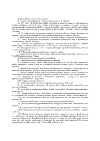 II - prioridade dos valores éticos e sociais;
III - atenção especial à gestante e à nutriz, inclusive através de subsídios.
Art. 157. É dever da família, da sociedade e do Estado assegurar à criança e ao adolescente, com
absoluta prioridade, o direito à vida, à saúde, à alimentação, à educação, à moradia, ao lazer, à
profissionalização, à cultura, à dignidade, ao respeito, à liberdade e à convivência familiar e comunitária,
além de colocá-los a salvo de toda forma de negligência, discriminação, exploração, violência, crueldade
e opressão.
§ 1º. O Estado promove programas de assistência integral à saúde da criança e do adolescente,
admitida a participação de entidades não governamentais e obedecendo os seguintes preceitos:
I - aplicação percentual dos recursos públicos destinados à saúde na assistência materno - infantil;
II - criação de programas de prevenção e atendimento especializado para os portadores de
deficiência física, sensorial ou mental;
III - promoção de oportunidades de integração social do portador de deficiência, mediante
preparação para o trabalho e para a convivência social, visando a eliminar os preconceitos;
IV - facilitação do acesso aos bens e serviços coletivos para o portador de deficiência, eliminado
as barreiras arquitetônicas.
§ 2º. O direito à proteção especial abrange os seguintes aspectos:
I - idade mínima de quatorze (14) anos para admissão ao trabalho, observado o disposto no art.
7º., XXXIII, da Constituição Federal;
II - garantia de direitos previdenciários e trabalhistas;
III - garantia de acesso do trabalhador adolescente à escola;
IV - garantia de pleno e formal conhecimento da atribuição de ato infracional, igualdade na
relação processual e defesa técnica por profissional habilitado, segundo dispõe a legislação tutelar
específica;
V - obediência aos princípios de brevidade, excepcionalidade e respeito à condição peculiar de
pessoa em desenvolvimento, quando da aplicação de qualquer medida privativa de liberdade.
VI - estímulo do Poder Público, através de assistência jurídica, incentivos fiscais a subsídios, nos
termos da lei, ao acolhimento, sob a forma de guarda, de criança ou adolescente órfão ou abandonado;
VII - programas de prevenção e atendimento especializado à criança e ao adolescente
dependentes de entorpecentes e drogas afins;
VIII - respeito aos direitos humanos;
IX - tendo discernimento, ser ouvido sempre que esteja em causa direito seu;
X - não ser submetido a intromissões indevidas na vida privada, na família, no domicílio ou em
sua correspondência;
XI - priorização do atendimento no âmbito familiar e comunitário, relegada a institucionalização a
último recurso;
XII - Juizado de Proteção com especialização e competência exclusiva nas Comarcas com mais
de cem mil (100.000) habitantes, e plantão permanente do Juiz, Ministério Público e Defensoria Pública;
XIII - não ser institucionalizado, salvo nos casos expressos em lei, com observância do devido
processo legal;
XIV - processo administrativo ou judicial sigiloso para proteção da intimidade;
XV - processo sumaríssimo, preferentemente oral, assegurada ampla defesa, com os recursos a ela
inerentes;
XVI - quando institucionalizado, observada completa separação de adultos condenados ou presos.
§ 3º. No atendimento dos direitos da criança e do adolescente leva-se em consideração o disposto
no art. 133.
§ 4º. O Estado promove programas especiais de proteção e amparo aos menores abandonados de
rua e adolescentes em situação de vulnerabilidade por abandono, orfandade, deficiência física, sensorial
ou mental, infração à lei, dependência de droga, vitimação por abuso ou exploração sexual ou maus
tratos, aos quais destina, anualmente, no orçamento da seguridade social, percentual dos recursos
provenientes da atividade prevista no § 1º., do art. 124, na forma da lei.
 