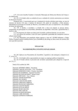 § 5º. A lei cria Conselho Estadual e Comissões Municipais de Defesa dos Direitos da Criança e
do Adolescente.
Art. 158. A lei dispõe sobre as condições de uso e condução de veículos automotores aos maiores
de dezesseis (16) anos.
Parágrafo único. A autorização para uso e condução de veículos referidos neste artigo, no caso de
menores de dezoito (18) anos e maiores de dezesseis (16), pode ser concedida, a título precário,
dependendo de permissão do Juizado de Menores, concordância dos pais ou responsáveis e da condição
de eleitor do interessado.
Art. 159. A família, a sociedade e o Estado têm o dever de amparar as pessoas idosas,
assegurando sua participação na comunidade, defendendo sua dignidade e bem-estar e garantindo-lhes o
direito à vida.
§ 1º. Os programas de amparo aos idosos são executados, preferencialmente, em seus lares.
§ 2º. Aos maiores de sessenta e cinco (65) anos é garantida a gratuidade dos transportes coletivos
urbanos neste Estado.
§ 3º. Nos Municípios com população urbana superior a vinte mil (20.000) habitantes, o Poder
Público Estadual mantém estabelecimento com a finalidade de dar abrigo ao idoso maior de sessenta (60)
anos que dele necessitar.
TÍTULO VIII
DAS DISPOSIÇÕES CONSTITUCIONAIS GERAIS
Art. 160. Aplica-se aos Procuradores da Assembléia Legislativa e das autarquias o disposto no §
2º., do art. 87.
Art. 161. A lei dispõe sobre a aposentadoria em cargos ou empregos públicos temporários.
Art. 162. O Estado calcula os proventos dos servidores aposentados para adequá-los à regra do
art. 29, § 1º.
Natal, 03 de outubro de 1989.
Deputado ARNÓBIO ABREU - Presidente.
Deputado CARLOS AUGUSTO – Vice - Presidente.
Deputado ROBINSON FARIA - Primeiro Secretário.
Deputado RUI BARBOSA - Segundo Secretário.
Deputado NELSON QUEIROZ - Relator Geral.
Deputado JOSÉ DIAS – Vice - Relator.
Deputado AMARO MARINHO.
Deputada ANA MARIA.
Deputado CARLOS EDUARDO.
Deputado CIPRIANO CORREIA.
Deputado FRANCISCO MIRANDA.
Deputado GASTÃO MARIZ.
Deputado GETÚLIO RÊGO.
Deputado IRAMI ARAÚJO.
Deputado JOSÉ ADÉCIO.
Deputado KLEBER BEZERRA.
Deputado LAÍRE ROSADO.
Deputado LEÔNIDAS FERREIRA.
 