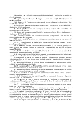 VI - quatorze (14) Vereadores, para Municípios de cinqüenta mil e um (50.001) até setenta mil
(70.000) habitantes;
VII - quinze (15) Vereadores, para Municípios de setenta mil e um (70.001) até noventa mil
(90.000) habitantes;
VIII - dezesseis (16) Vereadores, para Municípios de noventa mil e um (90.001) até cento e vinte
mil (120.000) habitantes;
IX - dezessete (17) Vereadores para Municípios de cento e vinte mil e um (120.001) até cento e
cinqüenta mil (150.000) habitantes;
X - dezoito (18) Vereadores, para Municípios de cento e cinqüenta mil e um (150.001) até
duzentos mil (200.000) habitantes;
XI - dezenove (19) Vereadores, para Municípios de duzentos mil e um (200.001) até duzentos e
cinqüenta mil (250.000) habitantes;
XII - vinte (20) Vereadores, para Municípios de duzentos e cinqüenta mil e um (250.001) até
quatrocentos mil (400.000) habitantes;
XIII - vinte e um (21) Vereadores, para Municípios com população acima de quatrocentos mil
(400.000) habitantes.
Art. 20. O Conselho Estadual de Saúde deve ser instalado no prazo de doze (12) meses, a partir da
promulgação da Constituição.
Art. 21. O Estado considera a Prefeitura Municipal de Serra do Mel sucessora, para todos os
efeitos jurídicos, das entidades estaduais de colonização e reforma agrária que operaram ou operam
naquele Município.
Art. 22. Os bens do Estado existente no Município da Serra do Mel passam, com isenção de
impostos e sem ônus para o adquirente, ao domínio:
I - do Município de Serra do Mel, as terras já divididas em lotes, para titulação com assistência de
órgão federal e estadual, respeitados os direitos dos atuais posseiros;
II - do Município de Serra do Mel, as terras de utilização e expansão urbana, segundo o Projeto de
Colonização da Serra do Mel, bem como o prédio destinado à sede da Prefeitura e demais edificações e
respectivos terrenos.
§ 1º. Continuam no domínio do Estado os prédios destinados a escola, posto de saúde, hospital,
residência de funcionários e outras atividades.
§ 2º. O Município de Serra do Mel deve titular, conforme legislação pertinente, os lotes a que se
refere o inciso I, deste artigo, no prazo de seis (6) meses.
§ 3º. Esgotado o prazo previsto no parágrafo anterior, os lotes não titulados revertem ao domínio
do Estado, sem qualquer indenização em favor do Município.
§ 4º. São respeitadas as relações jurídicas atualmente existentes entre o Estado e eventuais
ocupantes dos bens tratados neste artigo.
Art. 23. O Estado disciplina, através de lei específica, no prazo de seis (6) meses, o disposto no
inciso VI, do art. 150, da Constituição.
Art. 24. No prazo de cinco (5) anos, da promulgação da Constituição, o Estado executa, em
convênio com os Municípios sedes de Comarca, a construção do fórum do Município, da residência do
Juiz e a do representante do Ministério Público.
Art. 25. O Estado toma as medidas necessárias à efetiva implantação, no prazo de cinco (5) anos,,
do que trata o art. 151, da Constituição.
Art. 26. O art. 87, da Constituição, quando determina ser privativo dos integrantes da carreira o
cargo de Procurador Geral do Estado, só se aplica quando da vacância com relação ao atual titular.
Art. 27. A Junta Comercial do Estado, dentro de cento e vinte (120) dias da promulgação da
Constituição, promove o cancelamento do registro de atos de empresas que, atuando na mesma área de
atividade comercial, industrial ou de prestação de serviço que outra de registro anterior, utilizem, total ou
parcialmente, nome ou expressão que possa confundir a opinião pública a respeito de sua identificação,
notificando-as com prazo de trinta (30) dias para que procedam à defesa que tiverem.
Art. 28. Os empreendimentos econômicos de que trata o § 13, do art. 150, da Constituição, têm
 