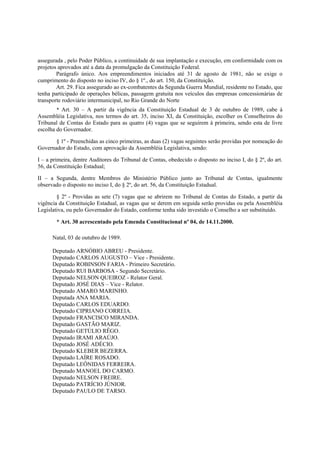 assegurada , pelo Poder Público, a continuidade de sua implantação e execução, em conformidade com os
projetos aprovados até a data da promulgação da Constituição Federal.
Parágrafo único. Aos empreendimentos iniciados até 31 de agosto de 1981, não se exige o
cumprimento do disposto no inciso IV, do § 1º., do art. 150, da Constituição.
Art. 29. Fica assegurado ao ex-combatentes da Segunda Guerra Mundial, residente no Estado, que
tenha participado de operações bélicas, passagem gratuita nos veículos das empresas concessionárias de
transporte rodoviário intermunicipal, no Rio Grande do Norte
* Art. 30 – A partir da vigência da Constituição Estadual de 3 de outubro de 1989, cabe à
Assembléia Legislativa, nos termos do art. 35, inciso XI, da Constituição, escolher os Conselheiros do
Tribunal de Contas do Estado para as quatro (4) vagas que se seguirem à primeira, sendo esta de livre
escolha do Governador.
§ 1º - Preenchidas as cinco primeiras, as duas (2) vagas seguintes serão providas por nomeação do
Governador do Estado, com aprovação da Assembléia Legislativa, sendo:
I – a primeira, dentre Auditores do Tribunal de Contas, obedecido o disposto no inciso I, do § 2º, do art.
56, da Constituição Estadual;
II – a Segunda, dentre Membros do Ministério Público junto ao Tribunal de Contas, igualmente
observado o disposto no inciso I, do § 2º, do art. 56, da Constituição Estadual.
§ 2º - Providas as sete (7) vagas que se abrirem no Tribunal de Contas do Estado, a partir da
vigência da Constituição Estadual, as vagas que se derem em seguida serão providas ou pela Assembléia
Legislativa, ou pelo Governador do Estado, conforme tenha sido investido o Conselho a ser substituído.
* Art. 30 acrescentado pela Emenda Constitucional nº 04, de 14.11.2000.
Natal, 03 de outubro de 1989.
Deputado ARNÓBIO ABREU - Presidente.
Deputado CARLOS AUGUSTO – Vice - Presidente.
Deputado ROBINSON FARIA - Primeiro Secretário.
Deputado RUI BARBOSA - Segundo Secretário.
Deputado NELSON QUEIROZ - Relator Geral.
Deputado JOSÉ DIAS – Vice - Relator.
Deputado AMARO MARINHO.
Deputada ANA MARIA.
Deputado CARLOS EDUARDO.
Deputado CIPRIANO CORREIA.
Deputado FRANCISCO MIRANDA.
Deputado GASTÃO MARIZ.
Deputado GETÚLIO RÊGO.
Deputado IRAMI ARAÚJO.
Deputado JOSÉ ADÉCIO.
Deputado KLEBER BEZERRA.
Deputado LAÍRE ROSADO.
Deputado LEÔNIDAS FERREIRA.
Deputado MANOEL DO CARMO.
Deputado NELSON FREIRE.
Deputado PATRÍCIO JÚNIOR.
Deputado PAULO DE TARSO.
 
