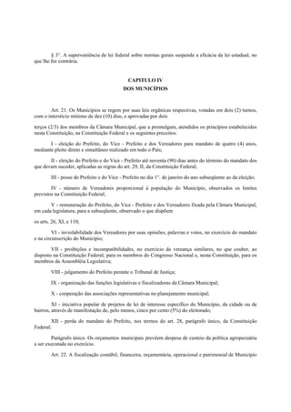 § 3°. A superveniência de lei federal sobre normas gerais suspende a eficácia da lei estadual, no
que lhe for contrária.
CAPITULO IV
DOS MUNICÍPIOS
Art. 21. Os Municípios se regem por suas leis orgânicas respectivas, votadas em dois (2) turnos,
com o interstício mínimo de dez (10) dias, e aprovadas por dois
terços (2/3) dos membros da Câmara Municipal, que a promulgam, atendidos os princípios estabelecidos
nesta Constituição, na Constituição Federal e os seguintes preceitos:
I - eleição do Prefeito, do Vice - Prefeito e dos Vereadores para mandato de quatro (4) anos,
mediante pleito direto e simultâneo realizado em todo o País;
II - eleição do Prefeito e do Vice - Prefeito até noventa (90) dias antes do término do mandato dos
que devam suceder, aplicadas as regras do art. 29, II, da Constituição Federal;
III - posse do Prefeito e do Vice - Prefeito no dia 1°. de janeiro do ano subseqüente ao da eleição;
IV - número de Vereadores proporcional à população do Município, observados os limites
previstos na Constituição Federal;
V - remuneração do Prefeito, do Vice - Prefeito e dos Vereadores fixada pela Câmara Municipal,
em cada legislatura, para a subseqüente, observado o que dispõem
os arts. 26, XI, e 110;
VI - inviolabilidade dos Vereadores por suas opiniões, palavras e votos, no exercício do mandato
e na circunscrição do Município;
VII - proibições e incompatibilidades, no exercício da vereança similares, no que couber, ao
disposto na Constituição Federal, para os membros do Congresso Nacional e, nesta Constituição, para os
membros da Assembléia Legislativa;
VIII - julgamento do Prefeito perante o Tribunal de Justiça;
IX - organização das funções legislativas e fiscalizadoras da Câmara Municipal;
X - cooperação das associações representativas no planejamento municipal;
XI - iniciativa popular de projetos de lei de interesse específico do Município, da cidade ou de
bairros, através de manifestação de, pelo menos, cinco por cento (5%) do eleitorado;
XII - perda do mandato do Prefeito, nos termos do art. 28, parágrafo único, da Constituição
Federal;
Parágrafo único. Os orçamentos municipais prevêem despesa de custeio da política agropecuária
a ser executada no exercício.
Art. 22. A fiscalização contábil, financeira, orçamentária, operacional e patrimonial de Município
 