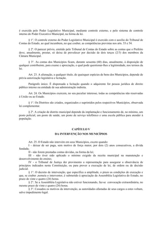 é exercida pelo Poder Legislativo Municipal, mediante controle externo, e pelo sistema de controle
interno do Poder Executivo Municipal, na forma da lei.
§ 1°. O controle externo do Poder Legislativo Municipal é exercido com o auxílio do Tribunal de
Contas do Estado, ao qual incumbem, no que couber, as competências previstas nos arts. 53 e 54.
§ 2º. O parecer prévio, emitido pelo Tribunal de Contas do Estado sobre as contas que o Prefeito
deve, anualmente, prestar, só deixa de prevalecer por decisão de dois terços (2/3) dos membros da
Câmara Municipal.
§ 3°. As contas dos Municípios ficam, durante sessenta (60) dias, anualmente, à disposição de
qualquer contribuinte, para exame e apreciação, o qual pode questionar-lhes a legitimidade, nos termos da
lei.
Art. 23. A alienação, a qualquer título, de quaisquer espécies de bens dos Municípios, depende de
prévia autorização legislativa e licitação.
Parágrafo único. É dispensada a licitação quando o adquirente for pessoa jurídica de direito
público interno ou entidade de sua administração indireta.
Art. 24. Os Municípios exercem, no seu peculiar interesse, todas as competências não reservadas
à União ou ao Estado.
§ 1°. Os Distritos são criados, organizados e suprimidos pelos respectivos Municípios, observada
lei complementar.
§ 2º. A criação de distrito municipal depende da implantação e funcionamento de, no mínimo, um
posto policial, um posto de saúde, um posto de serviço telefônico e uma escola pública para atender à
população.
CAPÍTULO V
DA INTERVENÇÃO NOS MUNICÍPIOS
Art. 25. O Estado não intervém em seus Municípios, exceto quando:
I - deixar de ser paga, sem motivo de força maior, por dois (2) anos consecutivos, a dívida
fundada;
II - não forem prestadas contas devidas, na forma da lei;
III - não tiver sido aplicado o mínimo exigido da receita municipal na manutenção e
desenvolvimento do ensino;
IV - o Tribunal de Justiça der provimento a representação para assegurar a observância de
princípios indicados nesta Constituição, ou para prover a execução de lei, de ordem ou de decisão
judicial.
§ 1°. O decreto de intervenção, que especifica a amplitude, o prazo as condições de execução e
que, se couber ,nomeia o interventor, é submetido à apreciação da Assembléia Legislativa do Estado, no
prazo de vinte e quatro (24) horas.
§ 2°. Se a Assembléia Legislativa não estiver funcionando, faz-se convocação extraordinária, no
mesmo prazo de vinte e quatro (24) horas.
§ 3°. Cessados os motivos da intervenção, as autoridades afastadas de seus cargos a estes voltam,
salvo impedimento legal.
 