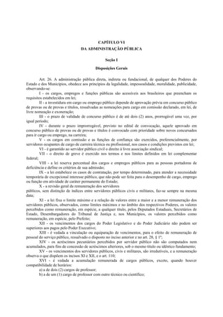 CAPÍTULO VI
DA ADMINISTRAÇÃO PÚBLICA
Seção I
Disposições Gerais
Art. 26. A administração pública direta, indireta ou fundacional, de qualquer dos Poderes do
Estado e dos Municípios, obedece aos princípios da legalidade, impessoalidade, moralidade, publicidade,
observando-se:
I - os cargos, empregos e funções públicas são acessíveis aos brasileiros que preencham os
requisitos estabelecidos em lei;
II - a investidura em cargo ou emprego público depende de aprovação prévia em concurso público
de provas ou de provas e títulos, ressalvadas as nomeações para cargo em comissão declarado, em lei, de
livre nomeação e exoneração;
III - o prazo de validade de concurso público é de até dois (2) anos, prorrogável uma vez, por
igual período;
IV - durante o prazo improrrogável, previsto no edital de convocação, aquele aprovado em
concurso público de provas ou de provas e títulos é convocado com prioridade sobre novos concursados
para ir cargo ou emprego, na carreira;
V - os cargos em comissão e as funções de confiança são exercidos, preferencialmente, por
servidores ocupantes de cargo de carreira técnica ou profissional, nos casos e condições previstos em lei;
VI - é garantido ao servidor público civil o direito à livre associação sindical;
VII - o direito de greve é exercido nos termos e nos limites definidos em lei complementar
federal;
VIII - a lei reserva percentual dos cargos e empregos públicos para as pessoas portadoras de
deficiência e define os critérios de sua admissão;
IX - a lei estabelece os casos de contratação, por tempo determinado, para atender a necessidade
temporária de excepcional interesse público, que não pode ser feita para o desempenho de cargo, emprego
ou função em atividade de caráter permanente do Estado;
X - a revisão geral da remuneração dos servidores
públicos, sem distinção de índices entre servidores públicos civis e militares, faz-se sempre na mesma
data;
XI - a lei fixa o limite máximo e a relação de valores entre a maior e a menor remuneração dos
servidores públicos, observados, como limites máximos e no âmbito dos respectivos Poderes, os valores
percebidos como remuneração, em espécie, a qualquer título, pelos Deputados Estaduais, Secretários de
Estado, Desembargadores do Tribunal de Justiça e, nos Municípios, os valores percebidos como
remuneração, em espécie, pelo Prefeito;
XII - os vencimentos dos cargos do Poder Legislativo e do Poder Judiciário não podem ser
superiores aos pagos pelo Poder Executivo;
XIII - é vedada a vinculação ou equiparação de vencimentos, para o efeito de remuneração de
pessoal do serviço público, ressalvado o disposto no inciso anterior e no art. 28, § 1º;
XIV - os acréscimos pecuniários percebidos por servidor público não são computados nem
acumulados, para fins de concessão de acréscimos ulteriores, sob o mesmo título ou idêntico fundamento;
XV - os vencimentos dos servidores públicos, civis e militares, são irredutíveis, e a remuneração
observa o que dispõem os incisos XI e XII, e o art. 110;
XVI - é vedada a acumulação remunerada de cargos públicos, exceto, quando houver
compatibilidade de horários:
a) a de dois (2) cargos de professor;
b) a de um (1) cargo de professor com outro técnico ou científico;
 