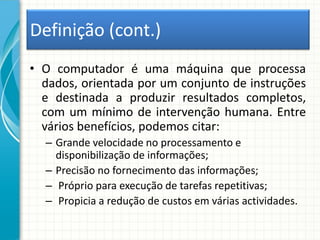 Definição (cont.)
• O computador é uma máquina que processa
dados, orientada por um conjunto de instruções
e destinada a produzir resultados completos,
com um mínimo de intervenção humana. Entre
vários benefícios, podemos citar:
– Grande velocidade no processamento e
disponibilização de informações;
– Precisão no fornecimento das informações;
– Próprio para execução de tarefas repetitivas;
– Propicia a redução de custos em várias actividades.
 
