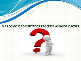 MAS COMO O COMPUTADOR PROCESSA AS INFORMAÇÕES
 