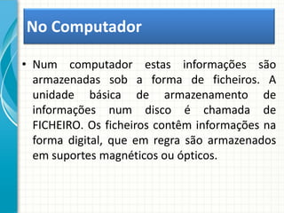 • Num computador estas informações são
armazenadas sob a forma de ficheiros. A
unidade básica de armazenamento de
informações num disco é chamada de
FICHEIRO. Os ficheiros contêm informações na
forma digital, que em regra são armazenados
em suportes magnéticos ou ópticos.
No Computador
 