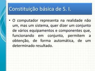 Constituição básica de S. I.
• O computador representa na realidade não
um, mas um sistema, quer dizer um conjunto
de vários equipamentos e componentes que,
funcionando em conjunto, permitem a
obtenção, de forma automática, de um
determinado resultado.
 