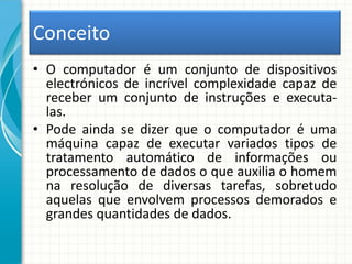 Conceito
• O computador é um conjunto de dispositivos
electrónicos de incrível complexidade capaz de
receber um conjunto de instruções e executa-
las.
• Pode ainda se dizer que o computador é uma
máquina capaz de executar variados tipos de
tratamento automático de informações ou
processamento de dados o que auxilia o homem
na resolução de diversas tarefas, sobretudo
aquelas que envolvem processos demorados e
grandes quantidades de dados.
 