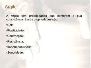Argila:
A Argila tem propriedades que conferem a sua
consistência. Essas propriedades são:
•Cor;
•Plasticidade;
•Contracção;
•Resistência;
•Impermeabilidade;
•Sonoridade;
 