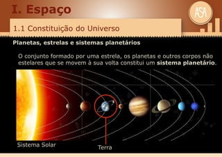 1.1 Constituição do Universo
I. Espaço
Planetas, estrelas e sistemas planetários
O conjunto formado por uma estrela, os planetas e outros corpos não
estelares que se movem à sua volta constitui um sistema planetário.
Terra
Sistema Solar
 