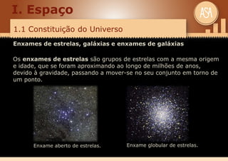 1.1 Constituição do Universo
I. Espaço
Enxames de estrelas, galáxias e enxames de galáxias
Os enxames de estrelas são grupos de estrelas com a mesma origem
e idade, que se foram aproximando ao longo de milhões de anos,
devido à gravidade, passando a mover-se no seu conjunto em torno de
um ponto.
Enxame aberto de estrelas. Enxame globular de estrelas.
 