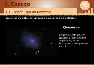 1.1 Constituição do Universo
I. Espaço
Enxames de estrelas, galáxias e enxames de galáxias
Quasares
Corpos celestes muito
distantes, semelhantes
a galáxias, muito
brilhantes e que parecem
estrelas.
 