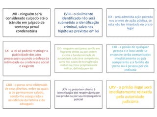 LVII - ninguém será 
considerado culpado até o 
trânsito em julgado de 
sentença penal 
condenatória 
LVIII - o civilmente 
identificado não será 
submetido a identificação 
criminal, salvo nas 
hipóteses previstas em lei 
LIX - será admitida ação privada 
nos crimes de ação pública, se 
esta não for intentada no prazo 
legal 
LX - a lei só poderá restringir a 
publicidade dos atos 
processuais quando a defesa da 
intimidade ou o interesse social 
o exigirem 
LXI - ninguém será preso senão em 
flagrante delito ou por ordem 
escrita e fundamentada de 
autoridade judiciária competente, 
salvo nos casos de transgressão 
militar ou crime propriamente 
militar, definidos em lei 
LXII - a prisão de qualquer 
pessoa e o local onde se 
encontre serão comunicados 
imediatamente ao juiz 
competente e à família do 
preso ou à pessoa por ele 
indicada 
LXIII - o preso será informado 
de seus direitos, entre os quais 
o de permanecer calado, 
sendo-lhe assegurada a 
assistência da família e de 
advogado 
LXIV - o preso tem direito à 
identificação dos responsáveis por 
sua prisão ou por seu interrogatório 
policial 
LXV - a prisão ilegal será 
imediatamente relaxada 
pela autoridade 
judiciária 
 