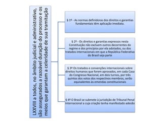 LXXVIII a todos, no âmbito judicial e administrativo, 
são assegurados a razoável duração do processo e os 
meios que garantam a celeridade de sua tramitação 
§ 1º - As normas definidoras dos direitos e garantias 
fundamentais têm aplicação imediata. 
§ 2º - Os direitos e garantias expressos nesta 
Constituição não excluem outros decorrentes do 
regime e dos princípios por ela adotados, ou dos 
tratados internacionais em que a República Federativa 
do Brasil seja parte 
§ 3º Os tratados e convenções internacionais sobre 
direitos humanos que forem aprovados, em cada Casa 
do Congresso Nacional, em dois turnos, por três 
quintos dos votos dos respectivos membros, serão 
equivalentes às emendas constitucionais 
§ 4º O Brasil se submete à jurisdição de Tribunal Penal 
Internacional a cuja criação tenha manifestado adesão 
 