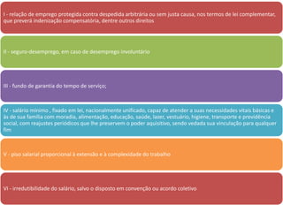 I - relação de emprego protegida contra despedida arbitrária ou sem justa causa, nos termos de lei complementar, 
que preverá indenização compensatória, dentre outros direitos 
II - seguro-desemprego, em caso de desemprego involuntário 
III - fundo de garantia do tempo de serviço; 
IV - salário mínimo , fixado em lei, nacionalmente unificado, capaz de atender a suas necessidades vitais básicas e 
às de sua família com moradia, alimentação, educação, saúde, lazer, vestuário, higiene, transporte e previdência 
social, com reajustes periódicos que lhe preservem o poder aquisitivo, sendo vedada sua vinculação para qualquer 
fim 
V - piso salarial proporcional à extensão e à complexidade do trabalho 
VI - irredutibilidade do salário, salvo o disposto em convenção ou acordo coletivo 
 