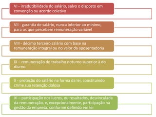 VI - irredutibilidade do salário, salvo o disposto em 
convenção ou acordo coletivo 
VII - garantia de salário, nunca inferior ao mínimo, 
para os que percebem remuneração variável 
VIII - décimo terceiro salário com base na 
remuneração integral ou no valor da aposentadoria 
IX – remuneração do trabalho noturno superior à do 
diurno 
X - proteção do salário na forma da lei, constituindo 
crime sua retenção dolosa 
XI – participação nos lucros, ou resultados, desvinculada 
da remuneração, e, excepcionalmente, participação na 
gestão da empresa, conforme definido em lei 
 