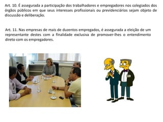 Art. 10. É assegurada a participação dos trabalhadores e empregadores nos colegiados dos 
órgãos públicos em que seus interesses profissionais ou previdenciários sejam objeto de 
discussão e deliberação. 
Art. 11. Nas empresas de mais de duzentos empregados, é assegurada a eleição de um 
representante destes com a finalidade exclusiva de promover-lhes o entendimento 
direto com os empregadores. 
 