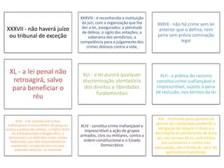 XXXVII - não haverá juízo 
ou tribunal de exceção 
XXXVIII - é reconhecida a instituição 
do júri, com a organização que lhe 
der a lei, assegurados: a plenitude 
de defesa; o sigilo das votações; a 
soberania dos veredictos; a 
competência para o julgamento dos 
crimes dolosos contra a vida; 
XXXIX - não há crime sem lei 
anterior que o defina, nem 
pena sem prévia cominação 
legal 
XL - a lei penal não 
retroagirá, salvo 
para beneficiar o 
réu 
XLI - a lei punirá qualquer 
discriminação atentatória 
dos direitos e liberdades 
fundamentais 
XLII - a prática do racismo 
constitui crime inafiançável e 
imprescritível, sujeito à pena 
de reclusão, nos termos da lei 
XLIII - a lei considerará crimes 
inafiançáveis e insuscetíveis de graça ou 
anistia a prática da tortura , o tráfico ilícito 
de entorpecentes e drogas afins, o 
terrorismo e os definidos como crimes 
hediondos, por eles respondendo os 
mandantes, os executores e os que, 
podendo evitá-los, se omitirem 
XLIV - constitui crime inafiançável e 
imprescritível a ação de grupos 
armados, civis ou militares, contra a 
ordem constitucional e o Estado 
Democrático 
XLV - nenhuma pena passará da 
pessoa do condenado, podendo a 
obrigação de reparar o dano e a 
decretação do perdimento de bens 
ser, nos termos da lei, estendidas 
aos sucessores e contra eles 
executadas, até o limite do valor do 
patrimônio transferido 
 