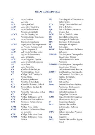 SIGLAS E ABREVIATURAS


AC	   Ação Cautelar                  CR	Carta Rogatória/Constituição
ac.	Acórdão                                   da República
ACi	  Apelação Cível                 CTN	     Código Tributário Nacional
ACO	  Ação Cível Originária          DJ	      Diário da Justiça
ADC	Ação Declaratória de            DJE	     Diário da Justiça eletrônico
      Constitucionalidade            DL	Decreto-Lei
ADCT	Ato das Disposições            DOU	     Diário Oficial da União
      Constitucionais Transitórias   EC	      Emenda Constitucional
ADI	Ação Direta de                  ED	      Embargos de Declaração
      Inconstitucionalidade          EDv	     Embargos de Divergência
ADPF	Arguição de Descumprimento     EI	      Embargos Infringentes
      de Preceito Fundamental        Ext	Extradição
AgR	  Agravo Regimental              FGTS	Fundo de Garantia do Tempo
AGU	  Advocacia-Geral da União                de Serviço
AI	   Agravo de Instrumento          GDAMB 	Gratificação de Desempenho
AO	   Ação Originária                         de Atividade Técnico­
AOE	  Ação Originária Especial                ‑Administrativa do Meio
AOR	  Ação Ordinária Regressiva               Ambiente
AP	   Ação Penal                     GDPGTAS	Gratificação de Desempenho
AR	   Ação Rescisória                         de Atividade Técnico­
CA	   Conflito de Atribuições                 ‑Administrativa e de Suporte
CB	   Constituição do Brasil         GDPST 	Gratificação de Desempenho
CC	Código Civil/Conflito de                  da Carreira da Previdência, da
      Competência                             Saúde e do Trabalho
CF	   Constituição Federal           HC	      Habeas Corpus
CJ	   Conflito de Jurisdição         HD	      Habeas Data
CJF	  Conselho da Justiça Federal    Ibama	Instituto Brasileiro do Meio
CLT	Consolidação das Leis do                 Ambiente e dos Recursos
      Trabalho                                Naturais Renováveis
CNJ	  Conselho Nacional de Justiça   IBGE	Instituto Brasileiro de
CP	   Código Penal                            Geografia e Estatística
CPC	  Código de Processo Civil       ICMS	Imposto sobre Circulação de
CPF	  Cadastro de Pessoas Físicas             Mercadorias e Serviços
CPI	Comissão Parlamentar de         IF	      Intervenção Federal
      Inquérito                      Incra	Instituto Nacional de
CPM	  Código Penal Militar                    Colonização e Reforma
CPMI	Comissão Parlamentar Mista              Agrária
      de Inquérito                   INPC	Índice Nacional de Preços ao
CPP	  Código de Processo Penal                Consumidor
CPPM	Código de Processo Penal       Inq	Inquérito
      Militar                        INSS	Instituto Nacional do Seguro
                                              Social
 