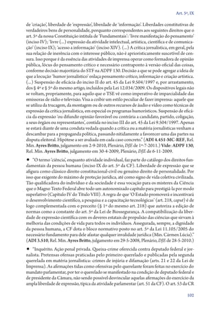 Art. 5º, IX

de ‘criação’, liberdade de ‘expressão’, liberdade de ‘informação’. Liberdades constitutivas de
verdadeiros bens de personalidade, porquanto correspondentes aos seguintes direitos que o
art. 5º da nossa Constituição intitula de ‘Fundamentais’: ‘livre manifestação do pensamento’
(inciso IV); ‘livre (...) expressão da atividade intelectual, artística, científica e de comunica-
ção’ (inciso IX); ‘acesso a informação’ (inciso XIV). (...) A crítica jornalística, em geral, pela
sua relação de inerência com o interesse público, não é aprioristicamente suscetível de cen-
sura. Isso porque é da essência das atividades de imprensa operar como formadora de opinião
pública, lócus do pensamento crítico e necessário contraponto à versão oficial das coisas,
conforme decisão majoritária do STF na ADPF 130. Decisão a que se pode agregar a ideia de
que a locução ‘humor jornalístico’ enlaça pensamento crítico, informação e criação artística.
(...) Suspensão de eficácia do inciso II do art. 45 da Lei 9.504/1997 e, por arrastamento,
dos § 4º e § 5º do mesmo artigo, incluídos pela Lei 12.034/2009. Os dispositivos legais não
se voltam, propriamente, para aquilo que o TSE vê como imperativo de imparcialidade das
emissoras de rádio e televisão. Visa a coibir um estilo peculiar de fazer imprensa: aquele que
se utiliza da trucagem, da montagem ou de outros recursos de áudio e vídeo como técnicas de
expressão da crítica jornalística, em especial os programas humorísticos. Suspensão de eficá­
cia da expressão ‘ou difundir opinião favorável ou contrária a candidato, partido, coligação,
a seus órgãos ou representantes’, contida no inciso III do art. 45 da Lei 9.504/1997. Apenas
se estará diante de uma conduta vedada quando a crítica ou a matéria jornalísticas venham a
descambar para a propaganda política, passando nitidamente a favorecer uma das partes na
disputa eleitoral. Hipótese a ser avaliada em cada caso concreto.” (ADI 4.451‑MC‑REF, Rel.
Min. Ayres Britto, julgamento em 2‑9‑2010, Plenário, DJE de 1º‑7‑2011.) Vide: ADPF 130,
Rel. Min. Ayres Britto, julgamento em 30‑4‑2009, Plenário, DJE de 6‑11‑2009.
•• “O termo ‘ciência’, enquanto atividade individual, faz parte do catálogo dos direitos fun-
damentais da pessoa humana (inciso IX do art. 5º da CF). Liberdade de expressão que se
afigura como clássico direito constitucional­‑civil ou genuíno direito de personalidade. Por
isso que exigente do máximo de proteção jurídica, até como signo de vida coletiva civilizada.
Tão qualificadora do indivíduo e da sociedade é essa vocação para os misteres da Ciência
que o Magno Texto Federal abre todo um autonomizado capítulo para prestigiá­‑la por modo
superlativo (Capítulo IV do Título VIII). A regra de que ‘O Estado promoverá e incentivará
o desenvolvimento científico, a pesquisa e a capacitação tecnológicas’ (art. 218, caput) é de
logo complementada com o preceito (§ 1º do mesmo art. 218) que autoriza a edição de
normas como a constante do art. 5º da Lei de Biossegurança. A compatibilização da liber-
dade de expressão científica com os deveres estatais de propulsão das ciências que sirvam à
melhoria das condições de vida para todos os indivíduos. Assegurada, sempre, a dignidade
da pessoa humana, a CF dota o bloco normativo posto no art. 5º da Lei 11.105/2005 do
necessário fundamento para dele afastar qualquer invalidade jurídica (Min. Cármen Lúcia).”
(ADI 3.510, Rel. Min. Ayres Britto, julgamento em 29‑5‑2008, Plenário, DJE de 28‑5‑2010.)
•• “Inquérito. Ação penal privada. Queixa­‑crime oferecida contra deputado federal e jor-
nalista. Pretensas ofensas praticadas pelo primeiro querelado e publicadas pela segunda
querelada em matéria jornalística: crimes de injúria e difamação (arts. 21 e 22 da Lei de
Imprensa). As afirmações tidas como ofensivas pelo querelante foram feitas no exercício do
mandato parlamentar, por ter o querelado se manifestado na condição de deputado federal e
de presidente da Câmara, não sendo possível desvincular aquelas afirmações do exercício da
ampla liberdade de expressão, típica da atividade parlamentar (art. 51 da CF). O art. 53 da CR

                                                                                              102
 