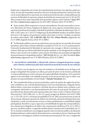 Art. 5º, IX e X

dispõe que os deputados são isentos de enquadramento penal por suas opiniões, palavras e
votos, ou seja, têm imunidade material no exercício da função parlamentar. Ausência de indí-
cio de animus difamandi ou injuriandi, não sendo possível desvincular a citada publicação do
exercício da liberdade de expressão, própria da atividade de comunicação (art. 5º, IX, da CF).
Não ocorrência dos crimes imputados pelo querelante. Queixa­‑crime rejeitada.” (Inq 2.297,
Rel. Min. Cármen Lúcia, julgamento em 20‑9‑2007, Plenário, DJ de 19‑10‑2007.)
•• “Ação cautelar. Efeito suspensivo a recurso extraordinário. Decisão monocrática conces-
siva. Referendum da Turma. Exigência de diploma de curso superior em Jornalismo para o
exercício da profissão de jornalista. Liberdade de profissão e liberdade de informação. Arts. 5º,
XIII, e 220, caput e § 1º, da CF. Configuração da plausibilidade jurídica do pedido (fumus
boni iuris) e da urgência da pretensão cautelar (periculum in mora). Cautelar, em questão
de ordem, referendada.” (AC 1.406‑MC‑QO, Rel. Min. Gilmar Mendes, julgamento em
21‑11‑2006, Segunda Turma, DJ de 19‑12‑2006.)
•• “As liberdades públicas não são incondicionais, por isso devem ser exercidas de maneira
harmônica, observados os limites definidos na própria CF (CF, art. 5º, § 2º, primeira parte).
O preceito fundamental de liberdade de expressão não consagra o ‘direito à incitação ao
racismo’, dado que um direito individual não pode constituir­‑se em salvaguarda de condutas
ilícitas, como sucede com os delitos contra a honra. Prevalência dos princípios da dignidade
da pessoa humana e da igualdade jurídica.” (HC 82.424, Rel. p/ o ac. Min. Presidente Mau‑
rício Corrêa, julgamento em 17‑9‑2003, Plenário, DJ de 19‑3‑2004.)

 X – são invioláveis a intimidade, a vida privada, a honra e a imagem das pessoas, assegu‑
   rado o direito a indenização pelo dano material ou moral decorrente de sua violação;

•• “Só é lícito o uso de algemas em casos de resistência e de fundado receio de fuga ou de
perigo à integridade física própria ou alheia, por parte do preso ou de terceiros, justificada
a excepcionalidade por escrito, sob pena de responsabilidade disciplinar, civil e penal do
agente ou da autoridade e de nulidade da prisão ou do ato processual a que se refere, sem
prejuízo da responsabilidade civil do Estado.” (Súmula Vinculante 11.)
•• “São consideradas ilícitas as provas produzidas a partir da quebra dos sigilos fiscal, ban-
cário e telefônico, sem a devida fundamentação. Com esse entendimento, a Segunda Turma
deferiu habeas corpus para reconhecer a ilicitude das provas obtidas nesta condição e, por
conseguinte, determinar o seu desentranhamento dos autos de ação penal. Na espécie, os
pacientes foram denunciados pela suposta prática de crimes contra o Sistema Financeiro
Nacional (Lei 7.492/1986, arts. 11, 16 e 22, caput), lavagem de dinheiro (Lei 9.613/1998,
art. 1º, VI e VII, e § 4º), e formação de quadrilha (CP, art. 288), por promoverem evasão de
divisas do país, efetuarem operação de câmbio não autorizada, operarem instituição financeira
clandestina e, ainda, movimentarem recursos e valores paralelamente à contabilidade exigida
pela legislação. Ressaltou­‑se que a regra seria a inviolabilidade do sigilo das correspondências,
das comunicações telegráficas, de dados e das comunicações telefônicas (CF, art. 5º, XII), o
que visa, em última análise, a resguardar também direito constitucional à intimidade (art. 5º,
X). E, somente se justificaria a sua mitigação quando razões de interesse público, devidamente
fundamentadas por ordem judicial, demonstrassem a conveniência de sua violação para fins
de promover a investigação criminal ou instrução processual penal. No caso, o magistrado

                                                                                              103
 