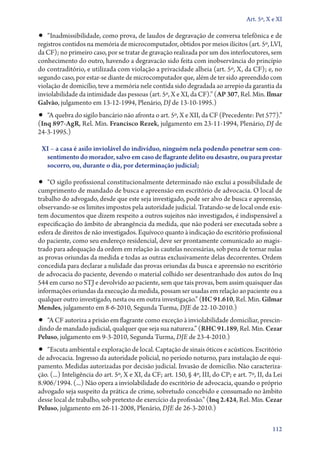 Art. 5º, X e XI

•• “Inadmissibilidade, como prova, de laudos de degravação de conversa telefônica e de
registros contidos na memória de microcomputador, obtidos por meios ilícitos (art. 5º, LVI,
da CF); no primeiro caso, por se tratar de gravação realizada por um dos interlocutores, sem
conhecimento do outro, havendo a degravacão sido feita com inobservância do princípio
do contraditório, e utilizada com violação a privacidade alheia (art. 5º, X, da CF); e, no
segundo caso, por estar­‑se diante de microcomputador que, além de ter sido apreendido com
violação de domicílio, teve a memória nele contida sido degradada ao arrepio da garantia da
inviolabilidade da intimidade das pessoas (art. 5º, X e XI, da CF).” (AP 307, Rel. Min. Ilmar
Galvão, julgamento em 13‑12‑1994, Plenário, DJ de 13‑10‑1995.)
•• “A quebra do sigilo bancário não afronta o art. 5º, X e XII, da CF (Precedente: Pet 577).”
(Inq 897‑AgR, Rel. Min. Francisco Rezek, julgamento em 23‑11‑1994, Plenário, DJ de
24‑3‑1995.)

 XI – a casa é asilo inviolável do indivíduo, ninguém nela podendo penetrar sem con‑
  sentimento do morador, salvo em caso de flagrante delito ou desastre, ou para prestar
  socorro, ou, durante o dia, por determinação judicial;

•• “O sigilo profissional constitucionalmente determinado não exclui a possibilidade de
cumprimento de mandado de busca e apreensão em escritório de advocacia. O local de
trabalho do advogado, desde que este seja investigado, pode ser alvo de busca e apreensão,
observando­‑se os limites impostos pela autoridade judicial. Tratando­‑se de local onde exis-
tem documentos que dizem respeito a outros sujeitos não investigados, é indispensável a
especificação do âmbito de abrangência da medida, que não poderá ser executada sobre a
esfera de direitos de não investigados. Equívoco quanto à indicação do escritório profissional
do paciente, como seu endereço residencial, deve ser prontamente comunicado ao magis-
trado para adequação da ordem em relação às cautelas necessárias, sob pena de tornar nulas
as provas oriundas da medida e todas as outras exclusivamente delas decorrentes. Ordem
concedida para declarar a nulidade das provas oriundas da busca e apreensão no escritório
de advocacia do paciente, devendo o material colhido ser desentranhado dos autos do Inq
544 em curso no STJ e devolvido ao paciente, sem que tais provas, bem assim quaisquer das
informações oriundas da execução da medida, possam ser usadas em relação ao paciente ou a
qualquer outro investigado, nesta ou em outra investigação.” (HC 91.610, Rel. Min. Gilmar
Mendes, julgamento em 8‑6‑2010, Segunda Turma, DJE de 22‑10‑2010.)
•• “A CF autoriza a prisão em flagrante como exceção à inviolabilidade domiciliar, prescin-
dindo de mandado judicial, qualquer que seja sua natureza.” (RHC 91.189, Rel. Min. Cezar
Peluso, julgamento em 9‑3‑2010, Segunda Turma, DJE de 23‑4‑2010.)
•• “Escuta ambiental e exploração de local. Captação de sinais óticos e acústicos. Escritório
de advocacia. Ingresso da autoridade policial, no período noturno, para instalação de equi-
pamento. Medidas autorizadas por decisão judicial. Invasão de domicílio. Não caracteriza-
ção. (...) Inteligência do art. 5º, X e XI, da CF; art. 150, § 4º, III, do CP; e art. 7º, II, da Lei
8.906/1994. (...) Não opera a inviolabilidade do escritório de advocacia, quando o próprio
advogado seja suspeito da prática de crime, sobretudo concebido e consumado no âmbito
desse local de trabalho, sob pretexto de exercício da profissão.” (Inq 2.424, Rel. Min. Cezar
Peluso, julgamento em 26‑11‑2008, Plenário, DJE de 26‑3‑2010.)

                                                                                                112
 