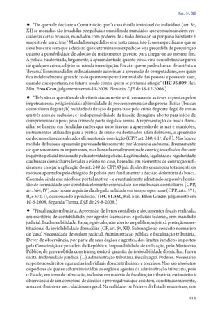 Art. 5º, XI

•• “De que vale declarar a Constituição que ‘a casa é asilo inviolável do indivíduo’ (art. 5º,
XI) se moradias são invadidas por policiais munidos de mandados que consubstanciem ver-
dadeiras cartas brancas, mandados com poderes de a tudo devassar, só porque o habitante é
suspeito de um crime? Mandados expedidos sem justa causa, isto é, sem especificar o que se
deve buscar e sem que a decisão que determina sua expedição seja precedida de perquirição
quanto à possibilidade de adoção de meio menos gravoso para chegar­‑se ao mesmo fim.
A polícia é autorizada, largamente, a apreender tudo quanto possa vir a consubstanciar prova
de qualquer crime, objeto ou não da investigação. Eis aí o que se pode chamar de autêntica
‘devassa’. Esses mandados ordinariamente autorizam a apreensão de computadores, nos quais
fica indelevelmente gravado tudo quanto respeite à intimidade das pessoas e possa vir a ser,
quando e se oportuno, no futuro, usado contra quem se pretenda atingir.” (HC 95.009, Rel.
Min. Eros Grau, julgamento em 6‑11‑2008, Plenário, DJE de 19‑12‑2008.)
•• “Três são as questões de direito tratadas neste writ, consoante as teses expostas pelos
impetrantes na petição inicial: a) invalidade do processo em razão das provas ilícitas (buscas
domiciliares ilegais); b) nulidade da fixação da pena­‑base pelo crime de porte ilegal de armas
em três anos de reclusão; c) indispensabilidade da fixação do regime aberto para início de
cumprimento da pena pelo crime de porte ilegal de armas. A representação de busca domi-
ciliar se baseou em fundadas razões que autorizavam a apreensão de armas e munições,
instrumentos utilizados para a prática de crime ou destinados a fim delituoso, a apreensão
de documentos considerados elementos de convicção (CPP, art. 240, § 1º, d e h). Não houve
medida de busca e apreensão provocada tão somente por ‘denúncia anônima’, diversamente
do que sustentam os impetrantes, mas baseada em elementos de convicção colhidos durante
inquérito policial instaurado pela autoridade policial. Legitimidade, legalidade e regularidade
das buscas domiciliares levadas a efeito no caso, baseadas em elementos de convicção sufi-
cientes a ensejar a aplicação do art. 240 do CPP. O juiz de direito encampou totalmente os
motivos apontados pelo delegado de polícia para fundamentar a decisão deferitória da busca.
Contudo, ainda que não fosse por tal motivo – e eventualmente admitindo­‑se possível omis-
são de formalidade que constitua elemento essencial do ato nas buscas domiciliares (CPP,
art. 564, IV), não houve arguição da alegada nulidade em tempo oportuno (CPP, arts. 571,
II, e 572, I), ocasionando a preclusão.” (HC 91.350, Rel. Min. Ellen Gracie, julgamento em
10‑6‑2008, Segunda Turma, DJE de 29‑8‑2008.)
•• “Fiscalização tributária. Apreensão de livros contábeis e documentos fiscais realizada,
em escritório de contabilidade, por agentes fazendários e policiais federais, sem mandado
judicial. Inadmissibilidade. Espaço privado, não aberto ao público, sujeito à proteção cons-
titucional da inviolabilidade domiciliar (CF, art. 5º, XI). Subsunção ao conceito normativo
de ‘casa’. Necessidade de ordem judicial. Administração pública e fiscalização tributária.
Dever de observância, por parte de seus órgãos e agentes, dos limites jurídicos impostos
pela Constituição e pelas leis da República. Impossibilidade de utilização, pelo Ministério
Público, de prova obtida com transgressão à garantia de inviolabilidade domiciliar. Prova
ilícita. Inidoneidade jurídica. (...) Administração tributária. Fiscalização. Poderes. Necessário
respeito aos direitos e garantias individuais dos contribuintes e terceiros. Não são absolutos
os poderes de que se acham investidos os órgãos e agentes da administração tributária, pois
o Estado, em tema de tributação, inclusive em matéria de fiscalização tributária, está sujeito à
observância de um complexo de direitos e prerrogativas que assistem, constitucionalmente,
aos contribuintes e aos cidadãos em geral. Na realidade, os Poderes do Estado encontram, nos

                                                                                             113
 