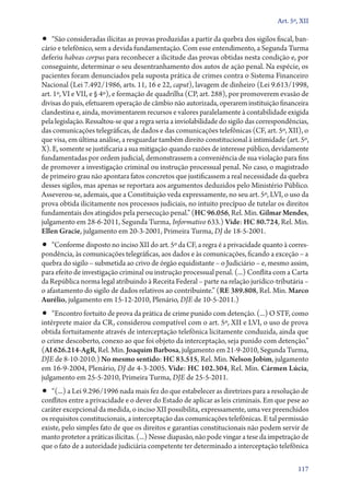Art. 5º, XII

•• “São consideradas ilícitas as provas produzidas a partir da quebra dos sigilos fiscal, ban-
cário e telefônico, sem a devida fundamentação. Com esse entendimento, a Segunda Turma
deferiu habeas corpus para reconhecer a ilicitude das provas obtidas nesta condição e, por
conseguinte, determinar o seu desentranhamento dos autos de ação penal. Na espécie, os
pacientes foram denunciados pela suposta prática de crimes contra o Sistema Financeiro
Nacional (Lei 7.492/1986, arts. 11, 16 e 22, caput), lavagem de dinheiro (Lei 9.613/1998,
art. 1º, VI e VII, e § 4º), e formação de quadrilha (CP, art. 288), por promoverem evasão de
divisas do país, efetuarem operação de câmbio não autorizada, operarem instituição financeira
clandestina e, ainda, movimentarem recursos e valores paralelamente à contabilidade exigida
pela legislação. Ressaltou­‑se que a regra seria a inviolabilidade do sigilo das correspondências,
das comunicações telegráficas, de dados e das comunicações telefônicas (CF, art. 5º, XII), o
que visa, em última análise, a resguardar também direito constitucional à intimidade (art. 5º,
X). E, somente se justificaria a sua mitigação quando razões de interesse público, devidamente
fundamentadas por ordem judicial, demonstrassem a conveniência de sua violação para fins
de promover a investigação criminal ou instrução processual penal. No caso, o magistrado
de primeiro grau não apontara fatos concretos que justificassem a real necessidade da quebra
desses sigilos, mas apenas se reportara aos argumentos deduzidos pelo Ministério Público.
Asseverou­‑se, ademais, que a Constituição veda expressamente, no seu art. 5º, LVI, o uso da
prova obtida ilicitamente nos processos judiciais, no intuito precípuo de tutelar os direitos
fundamentais dos atingidos pela persecução penal.” (HC 96.056, Rel. Min. Gilmar Mendes,
julgamento em 28‑6‑2011, Segunda Turma, Informativo 633.) Vide: HC 80.724, Rel. Min.
Ellen Gracie, julgamento em 20‑3‑2001, Primeira Turma, DJ de 18‑5‑2001.
•• “Conforme disposto no inciso XII do art. 5º da CF, a regra é a privacidade quanto à corres-
pondência, às comunicações telegráficas, aos dados e às comunicações, ficando a exceção – a
quebra do sigilo – submetida ao crivo de órgão equidistante – o Judiciário – e, mesmo assim,
para efeito de investigação criminal ou instrução processual penal. (...) Conflita com a Carta
da República norma legal atribuindo à Receita Federal – parte na relação jurídico­‑tributária –
o afastamento do sigilo de dados relativos ao contribuinte.” (RE 389.808, Rel. Min. Marco
Aurélio, julgamento em 15‑12‑2010, Plenário, DJE de 10‑5‑2011.)
•• “Encontro fortuito de prova da prática de crime punido com detenção. (...) O STF, como
intérprete maior da CR, considerou compatível com o art. 5º, XII e LVI, o uso de prova
obtida fortuitamente através de interceptação telefônica licitamente conduzida, ainda que
o crime descoberto, conexo ao que foi objeto da interceptação, seja punido com detenção.”
(AI 626.214‑AgR, Rel. Min. Joaquim Barbosa, julgamento em 21‑9‑2010, Segunda Turma,
DJE de 8‑10‑2010.) No mesmo sentido: HC 83.515, Rel. Min. Nelson Jobim, julgamento
em 16‑9‑2004, Plenário, DJ de 4‑3‑2005. Vide: HC 102.304, Rel. Min. Cármen Lúcia,
julgamento em 25‑5‑2010, Primeira Turma, DJE de 25‑5‑2011.
•• “(...) a Lei 9.296/1996 nada mais fez do que estabelecer as diretrizes para a resolução de
conflitos entre a privacidade e o dever do Estado de aplicar as leis criminais. Em que pese ao
caráter excepcional da medida, o inciso XII possibilita, expressamente, uma vez preenchidos
os requisitos constitucionais, a interceptação das comunicações telefônicas. E tal permissão
existe, pelo simples fato de que os direitos e garantias constitucionais não podem servir de
manto protetor a práticas ilícitas. (...) Nesse diapasão, não pode vingar a tese da impetração de
que o fato de a autoridade judiciária competente ter determinado a interceptação telefônica

                                                                                              117
 
