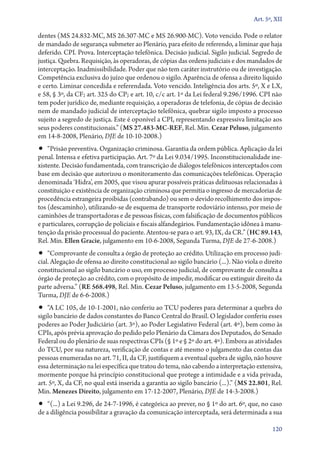 Art. 5º, XII

dentes (MS 24.832‑MC, MS 26.307‑MC e MS 26.900‑MC). Voto vencido. Pode o relator
de mandado de segurança submeter ao Plenário, para efeito de referendo, a liminar que haja
deferido. CPI. Prova. Interceptação telefônica. Decisão judicial. Sigilo judicial. Segredo de
justiça. Quebra. Requisição, às operadoras, de cópias das ordens judiciais e dos mandados de
interceptação. Inadmissibilidade. Poder que não tem caráter instrutório ou de investigação.
Competência exclusiva do juízo que ordenou o sigilo. Aparência de ofensa a direito líquido
e certo. Liminar concedida e referendada. Voto vencido. Inteligência dos arts. 5º, X e LX,
e 58, § 3º, da CF; art. 325 do CP; e art. 10, c/c art. 1º da Lei federal 9.296/1996. CPI não
tem poder jurídico de, mediante requisição, a operadoras de telefonia, de cópias de decisão
nem de mandado judicial de interceptação telefônica, quebrar sigilo imposto a processo
sujeito a segredo de justiça. Este é oponível a CPI, representando expressiva limitação aos
seus poderes constitucionais.” (MS 27.483‑MC‑REF, Rel. Min. Cezar Peluso, julgamento
em 14‑8‑2008, Plenário, DJE de 10‑10‑2008.)
•• “Prisão preventiva. Organização criminosa. Garantia da ordem pública. Aplicação da lei
penal. Intensa e efetiva participação. Art. 7º da Lei 9.034/1995. Inconstitucionalidade ine-
xistente. Decisão fundamentada, com transcrição de diálogos telefônicos interceptados com
base em decisão que autorizou o monitoramento das comunicações telefônicas. Operação
denominada ‘Hidra’, em 2005, que visou apurar possíveis práticas delituosas relacionadas à
constituição e existência de organização criminosa que permitia o ingresso de mercadorias de
procedência estrangeira proibidas (contrabando) ou sem o devido recolhimento dos impos-
tos (descaminho), utilizando­‑se de esquema de transporte rodoviário intenso, por meio de
caminhões de transportadoras e de pessoas físicas, com falsificação de documentos públicos
e particulares, corrupção de policiais e fiscais alfandegários. Fundamentação idônea à manu-
tenção da prisão processual do paciente. Atentou­‑se para o art. 93, IX, da CR.” (HC 89.143,
Rel. Min. Ellen Gracie, julgamento em 10‑6‑2008, Segunda Turma, DJE de 27‑6‑2008.)
•• “Comprovante de consulta a órgão de proteção ao crédito. Utilização em processo judi-
cial. Alegação de ofensa ao direito constitucional ao sigilo bancário (...). Não viola o direito
constitucional ao sigilo bancário o uso, em processo judicial, de comprovante de consulta a
órgão de proteção ao crédito, com o propósito de impedir, modificar ou extinguir direito da
parte adversa.” (RE 568.498, Rel. Min. Cezar Peluso, julgamento em 13‑5‑2008, Segunda
Turma, DJE de 6‑6‑2008.)
•• “A LC 105, de 10‑1‑2001, não conferiu ao TCU poderes para determinar a quebra do
sigilo bancário de dados constantes do Banco Central do Brasil. O legislador conferiu esses
poderes ao Poder Judiciário (art. 3º), ao Poder Legislativo Federal (art. 4º), bem como às
CPIs, após prévia aprovação do pedido pelo Plenário da Câmara dos Deputados, do Senado
Federal ou do plenário de suas respectivas CPIs (§ 1º e § 2º do art. 4º). Embora as atividades
do TCU, por sua natureza, verificação de contas e até mesmo o julgamento das contas das
pessoas enumeradas no art. 71, II, da CF, justifiquem a eventual quebra de sigilo, não houve
essa determinação na lei específica que tratou do tema, não cabendo a interpretação extensiva,
mormente porque há princípio constitucional que protege a intimidade e a vida privada,
art. 5º, X, da CF, no qual está inserida a garantia ao sigilo bancário (...).” (MS 22.801, Rel.
Min. Menezes Direito, julgamento em 17‑12‑2007, Plenário, DJE de 14‑3‑2008.)
•• “(...) a Lei 9.296, de 24‑7‑1996, é categórica ao prever, no § 1º do art. 6º, que, no caso
de a diligência possibilitar a gravação da comunicação interceptada, será determinada a sua

                                                                                            120
 