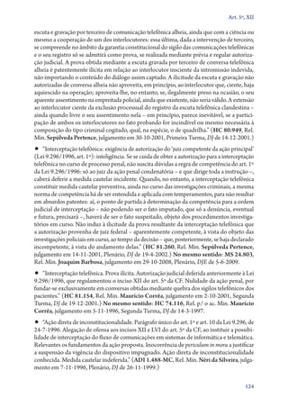 Art. 5º, XII

escuta e gravação por terceiro de comunicação telefônica alheia, ainda que com a ciência ou
mesmo a cooperação de um dos interlocutores: essa última, dada a intervenção de terceiro,
se compreende no âmbito da garantia constitucional do sigilo das comunicações telefônicas
e o seu registro só se admitirá como prova, se realizada mediante prévia e regular autoriza-
ção judicial. A prova obtida mediante a escuta gravada por terceiro de conversa telefônica
alheia é patentemente ilícita em relação ao interlocutor insciente da intromissão indevida,
não importando o conteúdo do diálogo assim captado. A ilicitude da escuta e gravação não
autorizadas de conversa alheia não aproveita, em princípio, ao interlocutor que, ciente, haja
aquiescido na operação; aproveita­‑lhe, no entanto, se, ilegalmente preso na ocasião, o seu
aparente assentimento na empreitada policial, ainda que existente, não seria válido. A extensão
ao interlocutor ciente da exclusão processual do registro da escuta telefônica clandestina –
ainda quando livre o seu assentimento nela – em princípio, parece inevitável, se a partici-
pação de ambos os interlocutores no fato probando for incindível ou mesmo necessária à
composição do tipo criminal cogitado, qual, na espécie, o de quadrilha.” (HC 80.949, Rel.
Min. Sepúlveda Pertence, julgamento em 30‑10‑2001, Primeira Turma, DJ de 14‑12‑2001.)
•• “Interceptação telefônica: exigência de autorização do ‘juiz competente da ação principal’
(Lei 9.296/1996, art. 1º): inteligência. Se se cuida de obter a autorização para a interceptação
telefônica no curso de processo penal, não suscita dúvidas a regra de competência do art. 1º
da Lei 9.296/1996: só ao juiz da ação penal condenatória – e que dirige toda a instrução –,
caberá deferir a medida cautelar incidente. Quando, no entanto, a interceptação telefônica
constituir medida cautelar preventiva, ainda no curso das investigações criminais, a mesma
norma de competência há de ser entendida e aplicada com temperamentos, para não resultar
em absurdos patentes: aí, o ponto de partida à determinação da competência para a ordem
judicial de interceptação – não podendo ser o fato imputado, que só a denúncia, eventual
e futura, precisará –, haverá de ser o fato suspeitado, objeto dos procedimentos investiga-
tórios em curso. Não induz à ilicitude da prova resultante da interceptação telefônica que
a autorização provenha de juiz federal – aparentemente competente, à vista do objeto das
investigações policiais em curso, ao tempo da decisão – que, posteriormente, se haja declarado
incompetente, à vista do andamento delas.” (HC 81.260, Rel. Min. Sepúlveda Pertence,
julgamento em 14‑11‑2001, Plenário, DJ de 19‑4‑2002.) No mesmo sentido: MS 24.803,
Rel. Min. Joaquim Barbosa, julgamento em 29‑10‑2008, Plenário, DJE de 5‑6‑2009.
•• “Interceptação telefônica. Prova ilícita. Autorização judicial deferida anteriormente à Lei
9.296/1996, que regulamentou o inciso XII do art. 5º da CF. Nulidade da ação penal, por
fundar­‑se exclusivamente em conversas obtidas mediante quebra dos sigilos telefônicos dos
pacientes.” (HC 81.154, Rel. Min. Maurício Corrêa, julgamento em 2‑10‑2001, Segunda
Turma, DJ de 19‑12‑2001.) No mesmo sentido: HC 74.116, Rel. p/ o ac. Min. Maurício
Corrêa, julgamento em 5‑11‑1996, Segunda Turma, DJ de 14‑3‑1997.
•• “Ação direta de inconstitucionalidade. Parágrafo único do art. 1º e art. 10 da Lei 9.296, de
24‑7‑1996. Alegação de ofensa aos incisos XII e LVI do art. 5º da CF, ao instituir a possibi-
lidade de interceptação do fluxo de comunicações em sistemas de informática e telemática.
Relevantes os fundamentos da ação proposta. Inocorrência de periculum in mora a justificar
a suspensão da vigência do dispositivo impugnado. Ação direta de inconstitucionalidade
conhecida. Medida cautelar indeferida.” (ADI 1.488‑MC, Rel. Min. Néri da Silveira, julga-
mento em 7‑11‑1996, Plenário, DJ de 26‑11‑1999.)

                                                                                            124
 