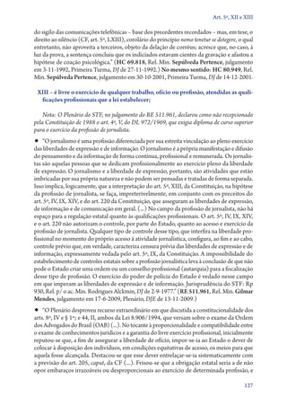 Art. 5º, XII e XIII

do sigilo das comunicações telefônicas – base dos precedentes recordados – mas, em tese, o
direito ao silêncio (CF, art. 5º, LXIII), corolário do princípio nemo tenetur se detegere, o qual
entretanto, não aproveita a terceiros, objeto da delação de corréus; acresce que, no caso, à
luz da prova, a sentença concluiu que os indiciados estavam cientes da gravação e afastou a
hipótese de coação psicológica.” (HC 69.818, Rel. Min. Sepúlveda Pertence, julgamento
em 3‑11‑1992, Primeira Turma, DJ de 27‑11‑1992.) No mesmo sentido: HC 80.949, Rel.
Min. Sepúlveda Pertence, julgamento em 30‑10‑2001, Primeira Turma, DJ de 14‑12‑2001.

 XIII – é livre o exercício de qualquer trabalho, ofício ou profissão, atendidas as quali‑
  ficações profissionais que a lei estabelecer;

    Nota: O Plenário do STF, no julgamento do RE 511.961, declarou como não recepcionado
pela Constituição de 1988 o art. 4º, V, do DL 972/1969, que exigia diploma de curso superior
para o exercício da profissão de jornalista.
•• “O jornalismo é uma profissão diferenciada por sua estreita vinculação ao pleno exercício
das liberdades de expressão e de informação. O jornalismo é a própria manifestação e difusão
do pensamento e da informação de forma contínua, profissional e remunerada. Os jornalis-
tas são aquelas pessoas que se dedicam profissionalmente ao exercício pleno da liberdade
de expressão. O jornalismo e a liberdade de expressão, portanto, são atividades que estão
imbricadas por sua própria natureza e não podem ser pensadas e tratadas de forma separada.
Isso implica, logicamente, que a interpretação do art. 5º, XIII, da Constituição, na hipótese
da profissão de jornalista, se faça, impreterivelmente, em conjunto com os preceitos do
art. 5º, IV, IX, XIV, e do art. 220 da Constituição, que asseguram as liberdades de expressão,
de informação e de comunicação em geral. (...) No campo da profissão de jornalista, não há
espaço para a regulação estatal quanto às qualificações profissionais. O art. 5º, IV, IX, XIV,
e o art. 220 não autorizam o controle, por parte do Estado, quanto ao acesso e exercício da
profissão de jornalista. Qualquer tipo de controle desse tipo, que interfira na liberdade pro-
fissional no momento do próprio acesso à atividade jornalística, configura, ao fim e ao cabo,
controle prévio que, em verdade, caracteriza censura prévia das liberdades de expressão e de
informação, expressamente vedada pelo art. 5º, IX, da Constituição. A impossibilidade do
estabelecimento de controles estatais sobre a profissão jornalística leva à conclusão de que não
pode o Estado criar uma ordem ou um conselho profissional (autarquia) para a fiscalização
desse tipo de profissão. O exercício do poder de polícia do Estado é vedado nesse campo
em que imperam as liberdades de expressão e de informação. Jurisprudência do STF: Rp
930, Rel. p/ o ac. Min. Rodrigues Alckmin, DJ de 2‑9‑1977.” (RE 511.961, Rel. Min. Gilmar
Mendes, julgamento em 17‑6‑2009, Plenário, DJE de 13‑11‑2009.)
•• “O Plenário desproveu recurso extraordinário em que discutida a constitucionalidade dos
arts. 8º, IV e § 1º; e 44, II, ambos da Lei 8.906/1994, que versam sobre o exame da Ordem
dos Advogados do Brasil (OAB) (...). No tocante à proporcionalidade e compatibilidade entre
o exame de conhecimentos jurídicos e a garantia do livre exercício profissional, inicialmente
reputou­‑se que, a fim de assegurar a liberdade de ofício, impor­‑se­‑ia ao Estado o dever de
colocar à disposição dos indivíduos, em condições equitativas de acesso, os meios para que
aquela fosse alcançada. Destacou­‑se que esse dever entrelaçar­‑se­‑ia sistematicamente com
a previsão do art. 205, caput, da CF (...). Frisou­‑se que a obrigação estatal seria a de não
opor embaraços irrazoáveis ou desproporcionais ao exercício de determinada profissão, e

                                                                                             127
 
