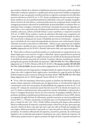 Art. 5º, XIII

que existiria o direito de se obterem as habilitações previstas em lei para a prática do ofício,
observadas condições equitativas e qualificações técnicas previstas também na legislação.
Sublinhou­‑se que essa garantia constitucional não se esgotaria na perspectiva do indivíduo,
mas teria relevância social (CF, art. 1º, IV). Assim, nas hipóteses em que o exercício da pro­
fissão resultasse em risco predominantemente individual, como, por exemplo, mergulha-
dores e técnicos de rede elétrica, o sistema jurídico buscaria compensar danos à saúde com
vantagens pecuniárias (adicional de insalubridade, de periculosidade) ou adiantar­‑lhes­‑ia a
inativação. Essas vantagens, entretanto, não feririam o princípio da isonomia. Quando, por
outro lado, o risco suportado pela atividade profissional fosse coletivo, hipótese em que
incluída a advocacia, caberia ao Estado limitar o acesso à profissão e o respectivo exercício
(CF, art. 5º, XIII). Nesse sentido, o exame de suficiência discutido seria compatível com
o juízo de proporcionalidade e não alcançaria o núcleo essencial da liberdade de ofício.
No concernente à adequação do exame à finalidade prevista na Constituição – assegurar
que as atividades de risco sejam desempenhadas por pessoas com conhecimento técnico
suficiente, de modo a evitar danos à coletividade – aduziu­‑se que a aprovação do candidato
seria elemento a qualificá­‑lo para o exercício profissional.” (RE 603.583, Rel. Min. Marco
Aurélio, julgamento em 26‑10‑2011, Plenário, Informativo 646, com repercussão geral.)
•• “Nem todos os ofícios ou profissões podem ser condicionadas ao cumprimento de con-
dições legais para o seu exercício. A regra é a liberdade. Apenas quando houver potencial
lesivo na atividade é que pode ser exigida inscrição em conselho de fiscalização profissional.
A atividade de músico prescinde de controle. Constitui, ademais, manifestação artística
protegida pela garantia da liberdade de expressão.” (RE 414.426, Rel. Min. Ellen Gracie,
julgamento em 1º‑8‑2011, Plenário, DJE de 10‑10‑2011.) No mesmo sentido: RE 509.409,
Rel. Min. Celso de Mello, decisão monocrática, julgamento em 31‑8‑2011, DJE de 8‑9‑2011.
•• “Inexistindo previsão legal quanto à obrigatoriedade do registro do perito no órgão de
classe, não cabe a exigência desse registro para a investidura no cargo de perito da Polícia
Federal, tampouco para o exercício da função de perito oficial.” (HC 95.595, Rel. Min. Eros
Grau, julgamento em 4‑5‑2010, Segunda Turma, DJE de 21‑5‑2010.)
•• “O art. 220 é de instantânea observância quanto ao desfrute das liberdades de pensa-
mento, criação, expressão e informação que, de alguma forma, se veiculem pelos órgãos de
comunicação social. Isso sem prejuízo da aplicabilidade dos seguintes incisos do art. 5º da
mesma CF: vedação do anonimato (parte final do inciso IV); do direito de resposta (in-
ciso V); direito à indenização por dano material ou moral à intimidade, à vida privada, à
honra e à imagem das pessoas (inciso X); livre exercício de qualquer trabalho, ofício ou
profissão, atendidas as qualificações profissionais que a lei estabelecer (inciso XIII); direito
ao resguardo do sigilo da fonte de informação, quando necessário ao exercício profissional
(inciso XIV). (...) Tirante, unicamente, as restrições que a Lei Fundamental de 1988 prevê
para o ‘estado de sítio’ (art. 139), o Poder Público somente pode dispor sobre matérias
lateral ou reflexamente de imprensa, respeitada sempre a ideia­‑força de que ‘quem quer que
seja tem o direito de dizer o que quer que seja’. Logo, não cabe ao Estado, por qualquer dos
seus órgãos, definir previamente o que pode ou o que não pode ser dito por indivíduos e
jornalistas. As matérias reflexamente de imprensa, suscetíveis, portanto, de conformação
legislativa, são as indicadas pela própria Constituição, tais como: direitos de resposta e de
indenização, proporcionais ao agravo; proteção do sigilo da fonte (‘quando necessário ao

                                                                                            128
 