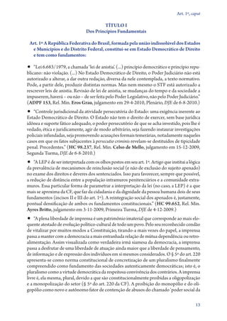 Art. 1º, caput

                                         TÍTULO I
                                Dos Princípios Fundamentais

 Art. 1º A República Federativa do Brasil, formada pela união indissolúvel dos Estados
  e Municípios e do Distrito Federal, constitui­‑se em Estado Democrático de Direito
  e tem como fundamentos:

•• “Lei 6.683/1979, a chamada ‘lei de anistia’. (...) princípio democrático e princípio repu-
blicano: não violação. (...) No Estado Democrático de Direito, o Poder Judiciário não está
autorizado a alterar, a dar outra redação, diversa da nele contemplada, a texto normativo.
Pode, a partir dele, produzir distintas normas. Mas nem mesmo o STF está autorizado a
rescrever leis de anistia. Revisão de lei de anistia, se mudanças do tempo e da sociedade a
impuserem, haverá – ou não – de ser feita pelo Poder Legislativo, não pelo Poder Judiciário.”
(ADPF 153, Rel. Min. Eros Grau, julgamento em 29‑4‑2010, Plenário, DJE de 6‑8‑2010.)
•• “Controle jurisdicional da atividade persecutória do Estado: uma exigência inerente ao
Estado Democrático de Direito. O Estado não tem o direito de exercer, sem base jurídica
idônea e suporte fático adequado, o poder persecutório de que se acha investido, pois lhe é
vedado, ética e juridicamente, agir de modo arbitrário, seja fazendo instaurar investigações
policiais infundadas, seja promovendo acusações formais temerárias, notadamente naqueles
casos em que os fatos subjacentes à persecutio criminis revelam­‑se destituídos de tipicidade
penal. Precedentes.” (HC 98.237, Rel. Min. Celso de Mello, julgamento em 15‑12‑2009,
Segunda Turma, DJE de 6‑8‑2010.)
•• “A LEP é de ser interpretada com os olhos postos em seu art. 1º. Artigo que institui a lógica
da prevalência de mecanismos de reinclusão social (e não de exclusão do sujeito apenado)
no exame dos direitos e deveres dos sentenciados. Isso para favorecer, sempre que possível,
a redução de distância entre a população intramuros penitenciários e a comunidade extra-
muros. Essa particular forma de parametrar a interpretação da lei (no caso, a LEP) é a que
mais se aproxima da CF, que faz da cidadania e da dignidade da pessoa humana dois de seus
fundamentos (incisos II e III do art. 1º). A reintegração social dos apenados é, justamente,
pontual densificação de ambos os fundamentos constitucionais.” (HC 99.652, Rel. Min.
Ayres Britto, julgamento em 3‑11‑2009, Primeira Turma, DJE de 4‑12‑2009.)
•• “A plena liberdade de imprensa é um patrimônio imaterial que corresponde ao mais elo-
quente atestado de evolução político­‑cultural de todo um povo. Pelo seu reconhecido condão
de vitalizar por muitos modos a Constituição, tirando­‑a mais vezes do papel, a imprensa
passa a manter com a democracia a mais entranhada relação de mútua dependência ou retro-
alimentação. Assim visualizada como verdadeira irmã siamesa da democracia, a imprensa
passa a desfrutar de uma liberdade de atuação ainda maior que a liberdade de pensamento,
de informação e de expressão dos indivíduos em si mesmos considerados. O § 5º do art. 220
apresenta­‑se como norma constitucional de concretização de um pluralismo finalmente
compreendido como fundamento das sociedades autenticamente democráticas; isto é, o
pluralismo como a virtude democrática da respeitosa convivência dos contrários. A imprensa
livre é, ela mesma, plural, devido a que são constitucionalmente proibidas a oligopolização
e a monopolização do setor (§ 5º do art. 220 da CF). A proibição do monopólio e do oli-
gopólio como novo e autônomo fator de contenção de abusos do chamado ‘poder social da

                                                                                              13
 
