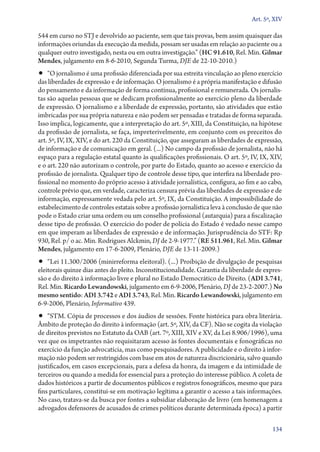 Art. 5º, XIV

544 em curso no STJ e devolvido ao paciente, sem que tais provas, bem assim quaisquer das
informações oriundas da execução da medida, possam ser usadas em relação ao paciente ou a
qualquer outro investigado, nesta ou em outra investigação.” (HC 91.610, Rel. Min. Gilmar
Mendes, julgamento em 8‑6‑2010, Segunda Turma, DJE de 22‑10‑2010.)
•• “O jornalismo é uma profissão diferenciada por sua estreita vinculação ao pleno exercício
das liberdades de expressão e de informação. O jornalismo é a própria manifestação e difusão
do pensamento e da informação de forma contínua, profissional e remunerada. Os jornalis-
tas são aquelas pessoas que se dedicam profissionalmente ao exercício pleno da liberdade
de expressão. O jornalismo e a liberdade de expressão, portanto, são atividades que estão
imbricadas por sua própria natureza e não podem ser pensadas e tratadas de forma separada.
Isso implica, logicamente, que a interpretação do art. 5º, XIII, da Constituição, na hipótese
da profissão de jornalista, se faça, impreterivelmente, em conjunto com os preceitos do
art. 5º, IV, IX, XIV, e do art. 220 da Constituição, que asseguram as liberdades de expressão,
de informação e de comunicação em geral. (...) No campo da profissão de jornalista, não há
espaço para a regulação estatal quanto às qualificações profissionais. O art. 5º, IV, IX, XIV,
e o art. 220 não autorizam o controle, por parte do Estado, quanto ao acesso e exercício da
profissão de jornalista. Qualquer tipo de controle desse tipo, que interfira na liberdade pro-
fissional no momento do próprio acesso à atividade jornalística, configura, ao fim e ao cabo,
controle prévio que, em verdade, caracteriza censura prévia das liberdades de expressão e de
informação, expressamente vedada pelo art. 5º, IX, da Constituição. A impossibilidade do
estabelecimento de controles estatais sobre a profissão jornalística leva à conclusão de que não
pode o Estado criar uma ordem ou um conselho profissional (autarquia) para a fiscalização
desse tipo de profissão. O exercício do poder de polícia do Estado é vedado nesse campo
em que imperam as liberdades de expressão e de informação. Jurisprudência do STF: Rp
930, Rel. p/ o ac. Min. Rodrigues Alckmin, DJ de 2‑9‑1977.” (RE 511.961, Rel. Min. Gilmar
Mendes, julgamento em 17‑6‑2009, Plenário, DJE de 13‑11‑2009.)
•• “Lei 11.300/2006 (minirreforma eleitoral). (...) Proibição de divulgação de pesquisas
eleitorais quinze dias antes do pleito. Inconstitucionalidade. Garantia da liberdade de expres-
são e do direito à informação livre e plural no Estado Democrático de Direito. (ADI 3.741,
Rel. Min. Ricardo Lewandowski, julgamento em 6‑9‑2006, Plenário, DJ de 23‑2‑2007.) No
mesmo sentido: ADI 3.742 e ADI 3.743, Rel. Min. Ricardo Lewandowski, julgamento em
6‑9‑2006, Plenário, Informativo 439.
•• “STM. Cópia de processos e dos áudios de sessões. Fonte histórica para obra literária.
Âmbito de proteção do direito à informação (art. 5º, XIV, da CF). Não se cogita da violação
de direitos previstos no Estatuto da OAB (art. 7º, XIII, XIV e XV, da Lei 8.906/1996), uma
vez que os impetrantes não requisitaram acesso às fontes documentais e fonográficas no
exercício da função advocatícia, mas como pesquisadores. A publicidade e o direito à infor-
mação não podem ser restringidos com base em atos de natureza discricionária, salvo quando
justificados, em casos excepcionais, para a defesa da honra, da imagem e da intimidade de
terceiros ou quando a medida for essencial para a proteção do interesse público. A coleta de
dados históricos a partir de documentos públicos e registros fonográficos, mesmo que para
fins particulares, constitui­‑se em motivação legítima a garantir o acesso a tais informações.
No caso, tratava­‑se da busca por fontes a subsidiar elaboração de livro (em homenagem a
advogados defensores de acusados de crimes políticos durante determinada época) a partir

                                                                                            134
 