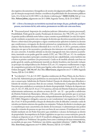 Art. 5º, XIV e XV

dos registros do­cumentais e fonográficos de sessões de julgamento público. Não configura-
ção de situação excepcional a limitar a incidência da publicidade dos documentos públicos
(arts. 23 e 24 da Lei 8.159/1991) e do direito à informação.” (RMS 23.036, Rel. p/ o ac.
Min. Nelson Jobim, julgamento em 28‑3‑2006, Segunda Turma, DJ de 25‑8‑2006.)

 XV – é livre a locomoção no território nacional em tempo de paz, podendo qualquer
  pessoa, nos termos da lei, nele entrar, permanecer ou dele sair com seus bens;

•• “Processual penal. Imposição de condições judiciais (alternativas à prisão processual).
Possibilidade. Poder geral de cautela. Ponderação de interesses. Art. 798, CPC; art. 3º, CPC.
A questão jurídica debatida neste habeas corpus consiste na possibilidade (ou não) da imposi-
ção de condições ao paciente com a revogação da decisão que decretou sua prisão preventiva.
Houve a observância dos princípios e regras constitucionais aplicáveis à matéria na decisão
que condicionou a revogação do decreto prisional ao cumprimento de certas condições
judicias. Não há direito absoluto à liberdade de ir e vir (CF, art. 5º, XV) e, portanto, existem
situações em que se faz necessária a ponderação dos interesses em conflito na apreciação
do caso concreto. A medida adotada na decisão impugnada tem clara natureza acautela-
tória, inserindo­‑se no poder geral de cautela (CPC, art. 798; CPP, art. 3º). As condições
impostas não maculam o princípio constitucional da não culpabilidade, como também não
o fazem as prisões cautelares (ou processuais). Cuida­‑se de medida adotada com base no
poder geral de cautela, perfeitamente inserido no direito brasileiro, não havendo violação
ao princípio da independência dos Poderes (CF, art. 2º), tampouco malferimento à regra
de competência privativa da União para legislar sobre direito processual (CF, art. 22, I).
Ordem denegada.” (HC 94.147, Rel. Min. Ellen Gracie, julgamento em 27‑5‑2008, Segunda
Turma, DJE de 13‑6‑2008.)
•• “Lei distrital 1.713, de 3‑9‑1997. Quadras residenciais do Plano Piloto, da Asa Norte e
da Asa Sul. Administração por prefeituras ou associações de moradores. Taxa de manuten-
ção e conservação. Subdivisão do Distrito Federal. Fixação de obstáculos que dificultem o
trânsito de veículos e pessoas. Bem de uso comum. Tombamento. Competência do Poder
Executivo para estabelecer as restrições do direito de propriedade. Violação do disposto nos
arts. 2º, 32 e 37, XXI, da CF. A Lei 1.713 autoriza a divisão do Distrito Federal em unidades
relativamente autônomas, em afronta ao texto da CB – art. 32 – que proíbe a subdivisão
do Distrito Federal em Municípios. Afronta a CB o preceito que permite que os serviços
públicos sejam prestados por parti­culares, independentemente de licitação (art. 37, XXI, da
CF/1988). Ninguém é obrigado a associar­‑se em ‘condomínios’ não regularmente instituí-
dos. O art. 4º da lei possibilita a fixação de obstáculos a fim de dificultar a entrada e saída de
veículos nos limites externos das quadras ou conjuntos. Violação do direito à circulação, que
é a manifestação mais característica do direito de locomoção. A administração não poderá
impedir o trânsito de pessoas no que toca aos bens de uso comum. O tombamento é cons-
tituído mediante ato do Poder Executivo que estabelece o alcance da limitação ao direito
de propriedade. Incompetência do Poder Legislativo no que toca a essas restrições, pena de
violação ao disposto no art. 2º da CF. É incabível a delegação da execução de determinados
serviços públicos às ‘Prefeituras’ das quadras, bem como a instituição de taxas remuneratórias,
na medida em que essas ‘Prefeituras’ não detêm capacidade tributária.” (ADI 1.706, Rel.
Min. Eros Grau, julgamento em 9‑4‑2008, Plenário, DJE de 12‑9‑2008.)

                                                                                              135
 