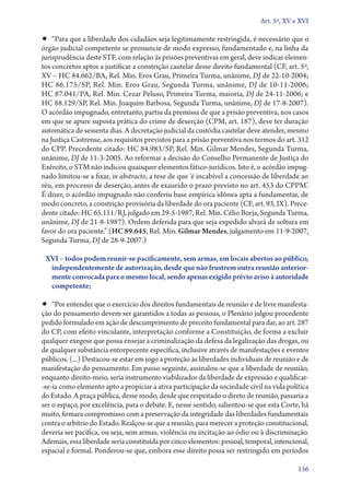 Art. 5º, XV e XVI

•• “Para que a liberdade dos cidadãos seja legitimamente restringida, é necessário que o
órgão judicial competente se pronuncie de modo expresso, fundamentado e, na linha da
jurisprudência deste STF, com relação às prisões preventivas em geral, deve indicar elemen-
tos concretos aptos a justificar a constrição cautelar desse direito fundamental (CF, art. 5º,
XV – HC 84.662/BA, Rel. Min. Eros Grau, Primeira Turma, unânime, DJ de 22‑10‑2004;
HC 86.175/SP, Rel. Min. Eros Grau, Segunda Turma, unânime, DJ de 10‑11‑2006;
HC 87.041/PA, Rel. Min. Cezar Peluso, Primeira Turma, maioria, DJ de 24‑11‑2006; e
HC 88.129/SP, Rel. Min. Joaquim Barbosa, Segunda Turma, unânime, DJ de 17‑8‑2007).
O acórdão impugnado, entretanto, partiu da premissa de que a prisão preventiva, nos casos
em que se apure suposta prática do crime de deserção (CPM, art. 187), deve ter duração
automática de sessenta dias. A decretação judicial da custódia cautelar deve atender, mesmo
na Justiça Castrense, aos requisitos previstos para a prisão preventiva nos termos do art. 312
do CPP. Precedente citado: HC 84.983/SP, Rel. Min. Gilmar Mendes, Segunda Turma,
unânime, DJ de 11‑3‑2005. Ao reformar a decisão do Conselho Permanente de Justiça do
Exército, o STM não indicou quaisquer elementos fáti­co­‑ju­rí­di­cos. Isto é, o acórdão impug-
nado limitou­‑se a fixar, in abstracto, a tese de que ‘é incabível a concessão de liberdade ao
réu, em processo de deserção, antes de exaurido o prazo previsto no art. 453 do CPPM’.
É dizer, o acórdão impugnado não conferiu base empírica idônea apta a fundamentar, de
modo concreto, a constrição provisória da liberdade do ora paciente (CF, art. 93, IX). Prece-
dente citado: HC 65.111/RJ, julgado em 29‑5‑1987, Rel. Min. Célio Borja, Segunda Turma,
unânime, DJ de 21‑8‑1987). Ordem deferida para que seja expedido alvará de soltura em
favor do ora paciente.” (HC 89.645, Rel. Min. Gilmar Mendes, julgamento em 11‑9‑2007,
Segunda Turma, DJ de 28‑9‑2007.)

 XVI – todos podem reunir­‑se pacificamente, sem armas, em locais abertos ao público,
  independentemente de autorização, desde que não frustrem outra reunião anterior‑
  mente convocada para o mesmo local, sendo apenas exigido prévio aviso à autoridade
  competente;

•• “Por entender que o exercício dos direitos fundamentais de reunião e de livre manifesta-
ção do pensamento devem ser garantidos a todas as pessoas, o Plenário julgou procedente
pedido formulado em ação de descumprimento de preceito fundamental para dar, ao art. 287
do CP, com efeito vinculante, interpretação conforme a Constituição, de forma a excluir
qualquer exegese que possa ensejar a criminalização da defesa da legalização das drogas, ou
de qualquer substância entorpecente específica, inclusive através de manifestações e eventos
públicos. (...) Destacou­‑se estar em jogo a proteção às liberdades individuais de reunião e de
manifestação do pensamento. Em passo seguinte, assinalou­‑se que a liberdade de reunião,
enquanto direito­‑meio, seria instrumento viabilizador da liberdade de expressão e qua­li­fi­car­
‑se­‑ia como elemento apto a propiciar a ativa participação da sociedade civil na vida política
do Estado. A praça pública, desse modo, desde que respeitado o direto de reunião, passaria a
ser o espaço, por excelência, para o debate. E, nesse sentido, salientou­‑se que esta Corte, há
muito, firmara compromisso com a preservação da integridade das liberdades fundamentais
contra o arbítrio do Estado. Realçou­‑se que a reunião, para merecer a proteção constitucional,
deveria ser pacífica, ou seja, sem armas, violência ou incitação ao ódio ou à discriminação.
Ademais, essa liberdade seria constituída por cinco elementos: pessoal, temporal, intencional,
espacial e formal. Ponderou­‑se que, embora esse direito possa ser restringido em períodos

                                                                                             136
 